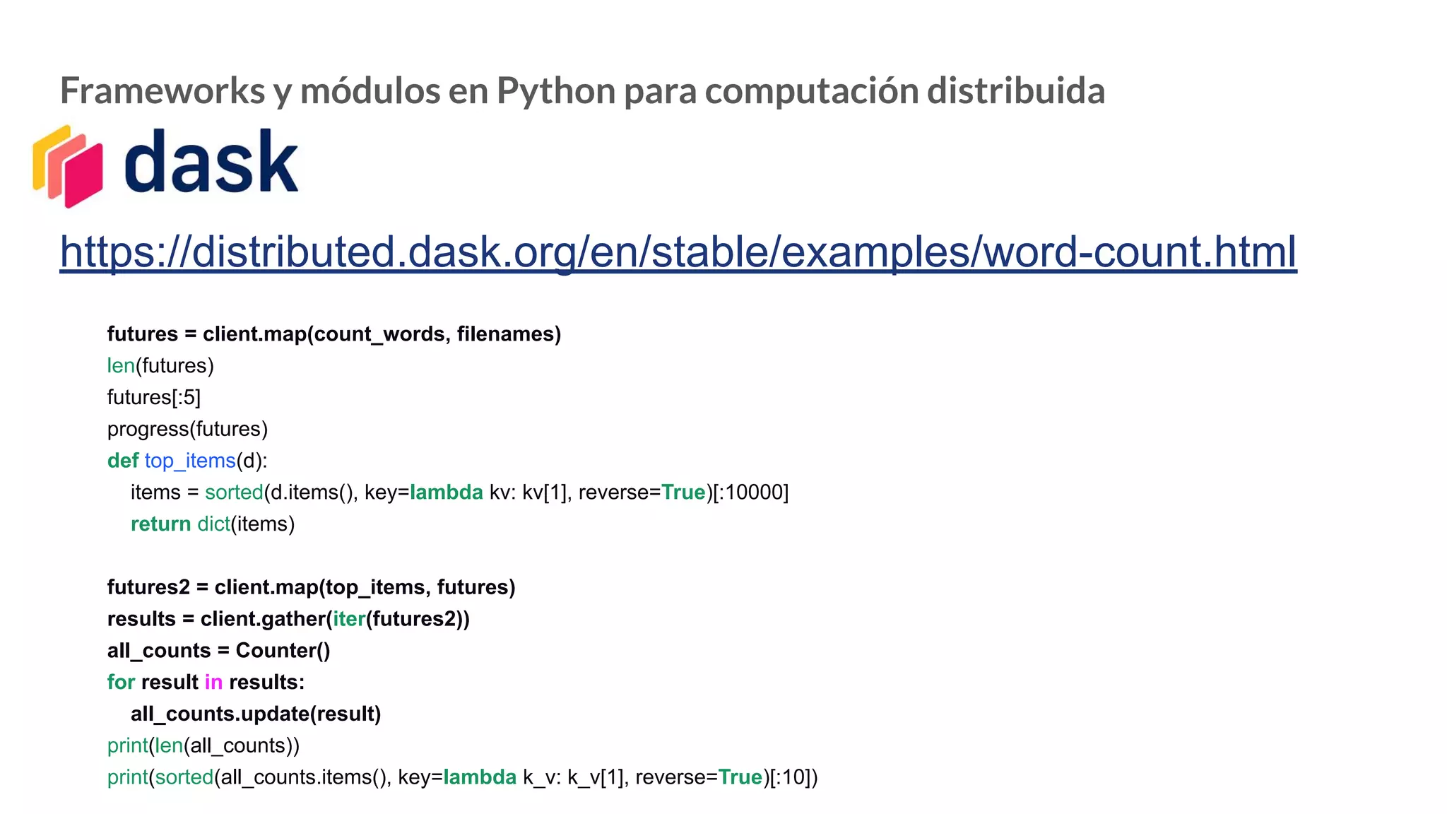 Frameworks y módulos en Python para computación distribuida
https://distributed.dask.org/en/stable/examples/word-count.html
futures = client.map(count_words, filenames)
len(futures)
futures[:5]
progress(futures)
def top_items(d):
items = sorted(d.items(), key=lambda kv: kv[1], reverse=True)[:10000]
return dict(items)
futures2 = client.map(top_items, futures)
results = client.gather(iter(futures2))
all_counts = Counter()
for result in results:
all_counts.update(result)
print(len(all_counts))
print(sorted(all_counts.items(), key=lambda k_v: k_v[1], reverse=True)[:10])
 