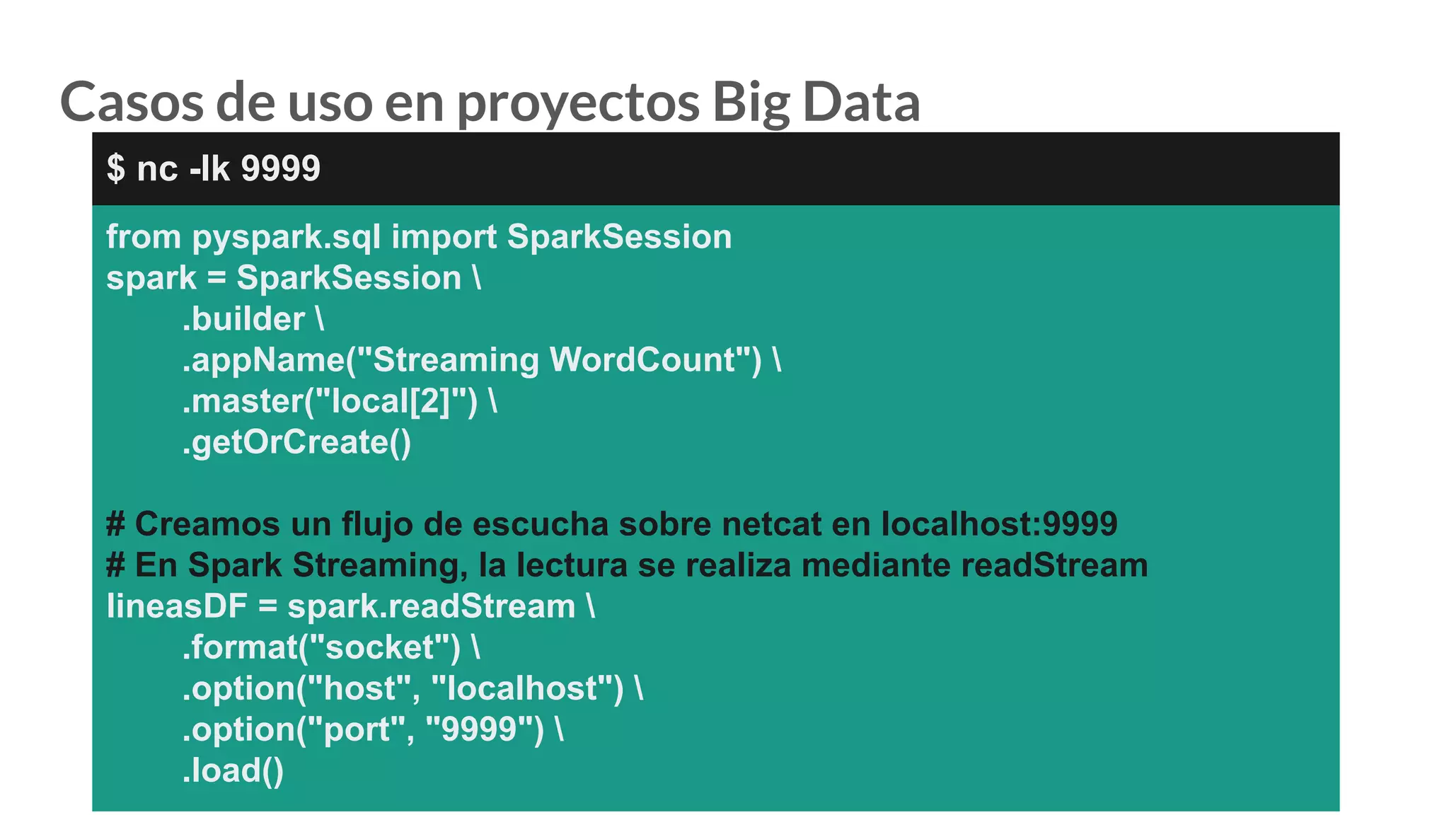 Casos de uso en proyectos Big Data
from pyspark.sql import SparkSession
spark = SparkSession 
.builder 
.appName("Streaming WordCount") 
.master("local[2]") 
.getOrCreate()
# Creamos un flujo de escucha sobre netcat en localhost:9999
# En Spark Streaming, la lectura se realiza mediante readStream
lineasDF = spark.readStream 
.format("socket") 
.option("host", "localhost") 
.option("port", "9999") 
.load()
$ nc -lk 9999
 
