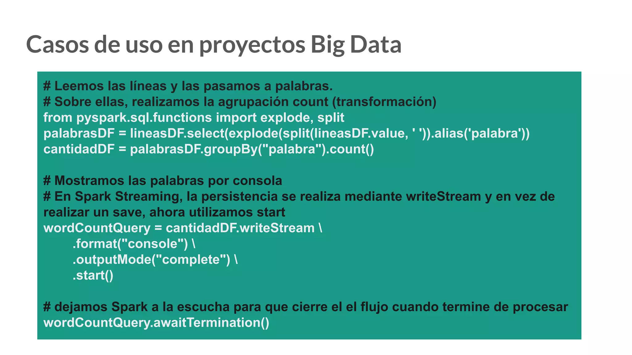 Casos de uso en proyectos Big Data
# Leemos las líneas y las pasamos a palabras.
# Sobre ellas, realizamos la agrupación count (transformación)
from pyspark.sql.functions import explode, split
palabrasDF = lineasDF.select(explode(split(lineasDF.value, ' ')).alias('palabra'))
cantidadDF = palabrasDF.groupBy("palabra").count()
# Mostramos las palabras por consola
# En Spark Streaming, la persistencia se realiza mediante writeStream y en vez de
realizar un save, ahora utilizamos start
wordCountQuery = cantidadDF.writeStream 
.format("console") 
.outputMode("complete") 
.start()
# dejamos Spark a la escucha para que cierre el el flujo cuando termine de procesar
wordCountQuery.awaitTermination()
 