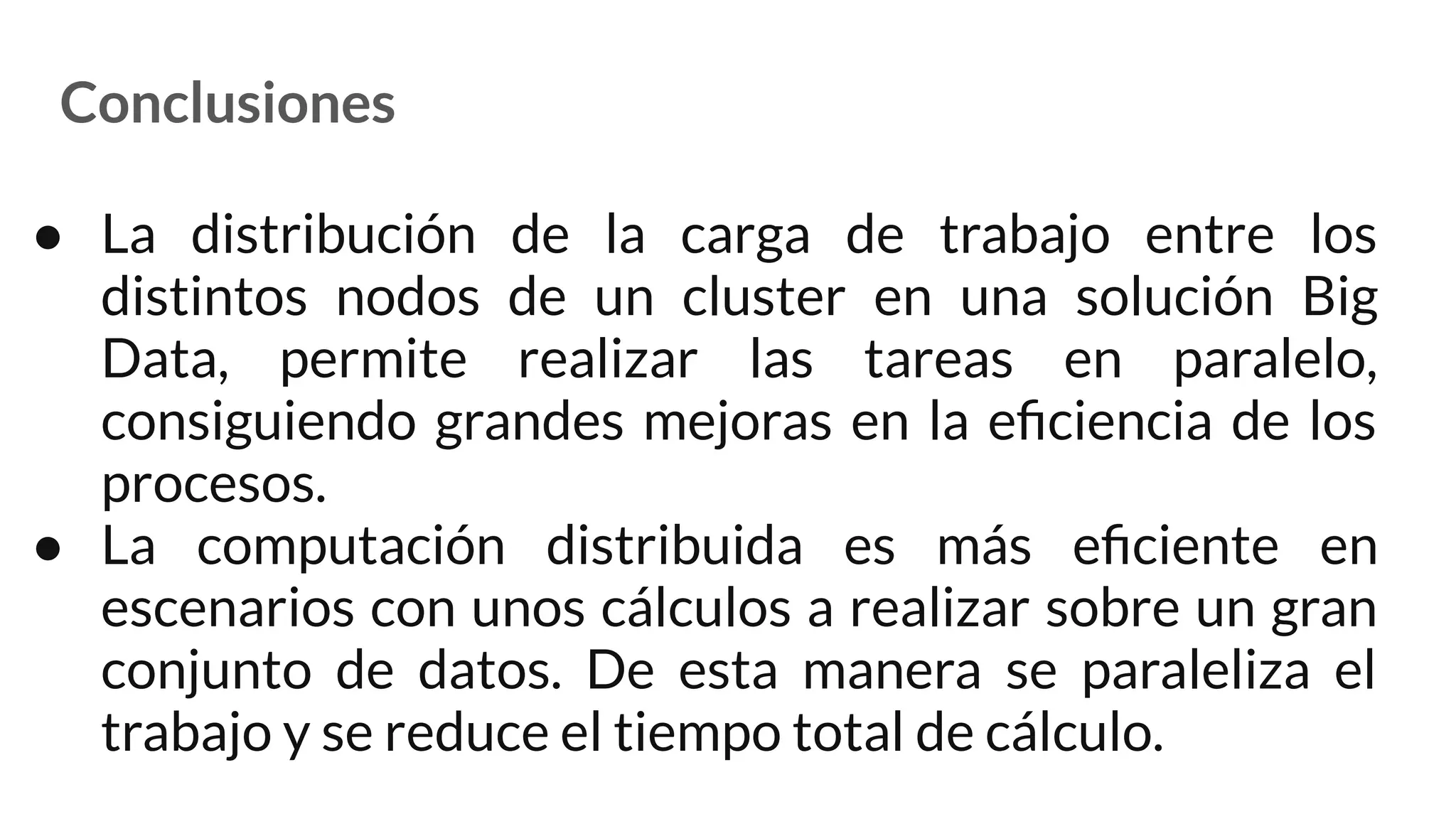 Conclusiones
● La distribución de la carga de trabajo entre los
distintos nodos de un cluster en una solución Big
Data, permite realizar las tareas en paralelo,
consiguiendo grandes mejoras en la eﬁciencia de los
procesos.
● La computación distribuida es más eﬁciente en
escenarios con unos cálculos a realizar sobre un gran
conjunto de datos. De esta manera se paraleliza el
trabajo y se reduce el tiempo total de cálculo.
 