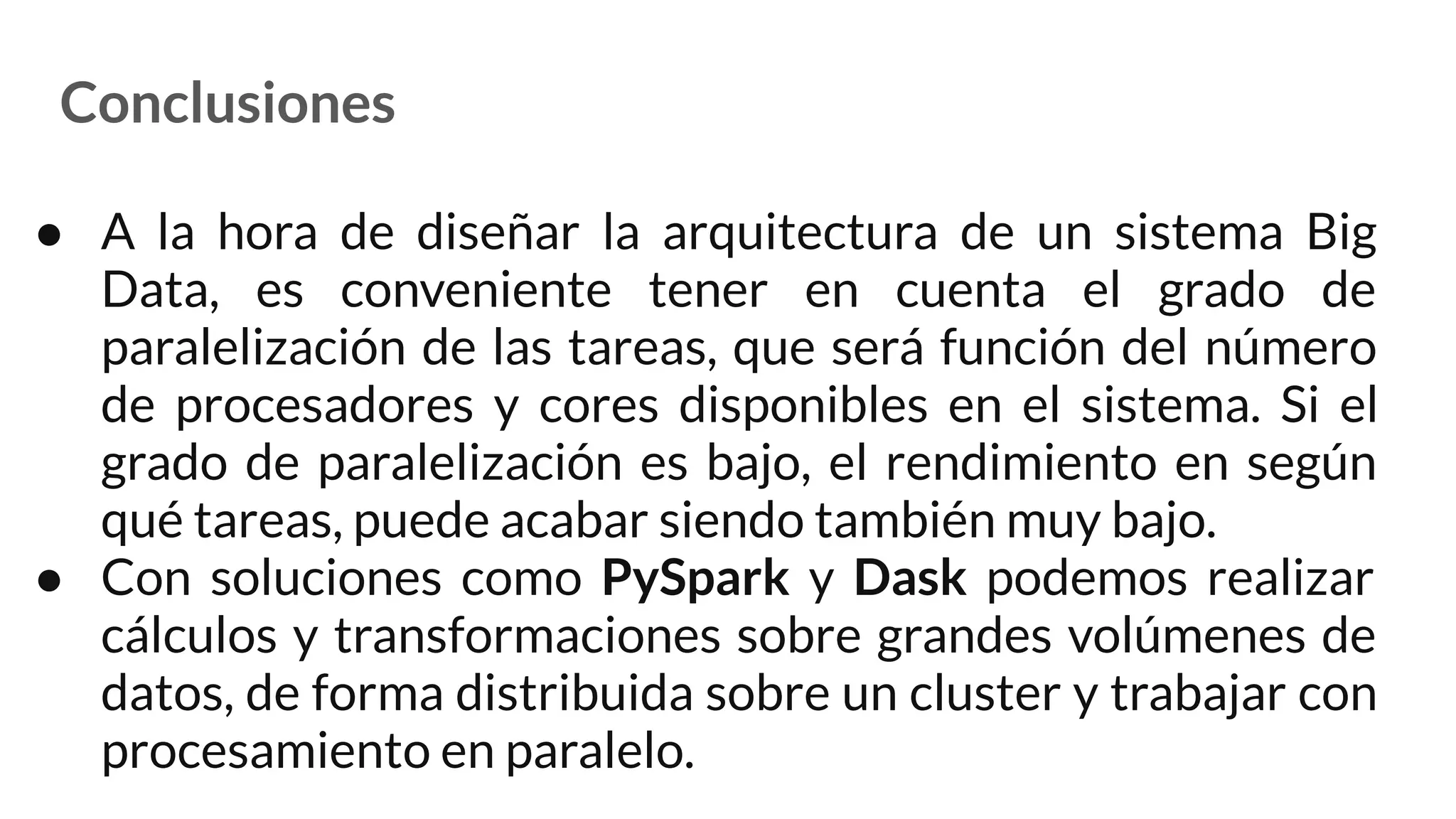 Conclusiones
● A la hora de diseñar la arquitectura de un sistema Big
Data, es conveniente tener en cuenta el grado de
paralelización de las tareas, que será función del número
de procesadores y cores disponibles en el sistema. Si el
grado de paralelización es bajo, el rendimiento en según
qué tareas, puede acabar siendo también muy bajo.
● Con soluciones como PySpark y Dask podemos realizar
cálculos y transformaciones sobre grandes volúmenes de
datos, de forma distribuida sobre un cluster y trabajar con
procesamiento en paralelo.
 