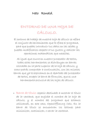 Neto Ronald.

ENTORNO DE UNA HOJA DE
CÁLCULO.
El entorno de trabajo de nuestra hoja de cálculo se refiere
al conjunto de herramientas que te ofrece el programa,
para que puedas introducir tus datos en las celdas y
puedas modificarlos respecto a tus gustos y realizar las
operaciones matemáticas que necesites.
Al igual que ocurre en nuestro procesador de textos,
todas estas herramientas se distribuyen en barras
colocadas en la parte superior de la hoja de cálculo, y
como podrás comprobar a continuación, son las mismas
barras que ya te explicamos en el apartado del procesador
de textos, excepto la barra de fórmulas, que es una
herramienta exclusiva de las hojas de cálculo:



Barra de título: espacio destinado a mostrar el título
de la ventana, que engloba el nombre de la hoja de
cálculo, y el nombre del programa que estamos
utilizando, en este caso, OpenOffice.org Calc. En la
barra de título se encuentran los botones para
minimizar, maximizar, o cerrar la ventana.

 
