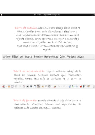 Barra de menús: espacio situado debajo de la barra de
título. Contiene una serie de opciones a elegir por el
usuario para realizar determinadas tareas en nuestra
hoja de cálculo. Estas opciones se recogen a modo de 9
menús desplegables: Archivo, Editar, Ver,
Insertar,Formato, Herramientas, Datos, Ventana, y
Ayuda.

Barra de herramientas: espacio ubicado debajo de la
barra de menús. Contiene botones que representan
aquellas tareas que más se utilizan de la barra de
menús.

Barra de formato: espacio situado debajo de la barra de
herramientas. Contiene botones que representan las
opciones más usadas del menúFormato.

 