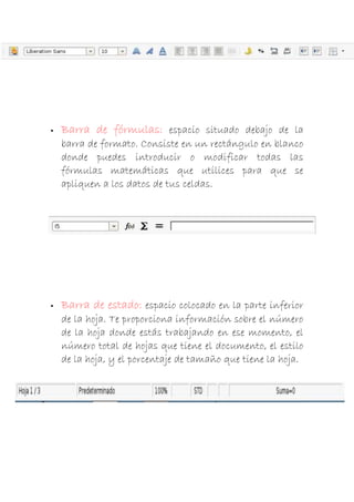 

Barra de fórmulas: espacio situado debajo de la
barra de formato. Consiste en un rectángulo en blanco
donde puedes introducir o modificar todas las
fórmulas matemáticas que utilices para que se
apliquen a los datos de tus celdas.



Barra de estado: espacio colocado en la parte inferior
de la hoja. Te proporciona información sobre el número
de la hoja donde estás trabajando en ese momento, el
número total de hojas que tiene el documento, el estilo
de la hoja, y el porcentaje de tamaño que tiene la hoja.

 