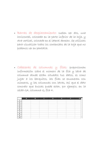 

Barras de desplazamiento: suelen ser dos, una
horizontal, colocada en la parte inferior de la hoja, y
otra vertical, colocada en el lateral derecho. Se utilizan
para visualizar todos los contenidos de la hoja que no
podemos ver en pantalla.



Cabeceras de columnas y filas: proporcionan
información sobre el número de la fila y letra de
columna donde están situados tus datos, es como
jugar a los barquitos, las filas se enumeran con
números, y las columnas con letras, así que el dato
concreto que buscas puede estar, por ejemplo, en la
celda G4, columna G, fila 4.

 