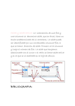 Celda y celda activa: La intersección de una fila y
una columna se denomina celda, que en Excel, tiene un
ancho predeterminado de 11 caracteres. La celda puede
ser identificada por sus coordenadas columna/fila, lo
que se llama dirección de celda. Primero va la columna
y luego el número de fila. La celda que tengamos
seleccionada con el cursor o el ratón se llama celda activa
y es la que se ve resaltada en la hoja de cálculo.

BIBLIOGRAFIA:

 