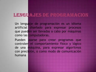 Un lenguaje de programación es un idioma
artificial diseñado para expresar procesos
que pueden ser llevadas a cabo por máquinas
como las computadoras.
Pueden usarse para crear programas que
controlen el comportamiento físico y lógico
de una máquina, para expresar algoritmos
con precisión, o como modo de comunicación
humana