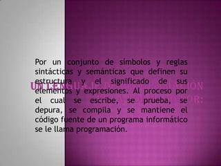 Por un conjunto de símbolos y reglas
sintácticas y semánticas que definen su
estructura y el significado de sus
elementos y expresiones. Al proceso por
el cual se escribe, se prueba, se
depura, se compila y se mantiene el
código fuente de un programa informático
se le llama programación.