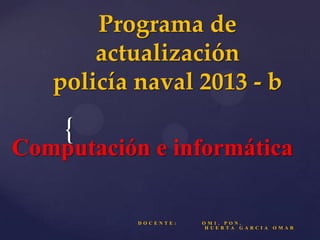 Programa de
actualización
policía naval 2013 - b

{

Computación e informática

DOCENTE:

OM1. PON.
HUERTA GARCIA

OMAR

 