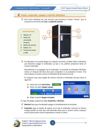 12
Computación e Informática – 5to grado I.E.P. “Ignacio Amadeo Ramos Olivera”
Profesor: Tiburcio Figueroa Jesús
E-mail: jt_figueroa@hotmail.com
Computación e Informática
2. Iniciar, suspender, apagar y reiniciar Windows
Para iniciar Windows tan solo tenemos que presionar el botón “Power”, que se
encuentra en el frontis del case o unidad de sistema
El ordenador no se puede apagar en cualquier momento, se debe indicar a Windows
que deseamos apagar el ordenador, ya que si no, podrían producirse fallos en
nuestro ordenador.
Normalmente si se apagado mal el ordenador, al encender el ordenador Windows
realiza un chequeo del disco duro para comprobar si se produjeron errores. Tras
este chequeo se vuelve a entrar en Windows XP de manera normal.
En cualquier caso, para apagar de manera correcta el ordenador hay que hacer lo
siguiente:
1. Hacer clic en el menú inicio.
2. Hacer clic sobre Apagar equipo.
3. Elegir la opción Apagar el equipo
En lugar de apagar, podríamos elegir Suspender o Reiniciar.
Reiniciar hace que el ordenador apague e inmediatamente se encienda.
Suspender pasa al estado de espera en el cual el ordenador consuma la mínima
energía posible (se dice que está dormido) hasta que el usuario realice cualquier
acción (como pulsar la barra espaciadora o mover el ratón).
5
1
2
3 4
Frontis del Case
1. Bahías 5 ¼.
2. Botón de
encendido
(Power).
3. Botón de reinicio.
4. Bahías 3 ½.
5. Puertos de audio
y USB.
 