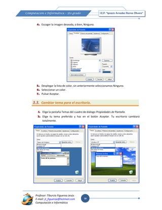 16
Computación e Informática – 5to grado I.E.P. “Ignacio Amadeo Ramos Olivera”
Profesor: Tiburcio Figueroa Jesús
E-mail: jt_figueroa@hotmail.com
Computación e Informática
4. Escoger la imagen deseada, o bien, Ninguno.
5. Desplegar la lista de color, sin anteriormente seleccionamos Ninguno.
6. Seleccionar un color.
7. Pulsar Aceptar.
3.3. Cambiar tema para el escritorio.
1. Elige la pestaña Temas del cuadro de diálogo Propiedades de Pantalla.
2. Elige tu tema preferido y haz en el botón Aceptar. Tu escritorio cambiará
totalmente.
 
