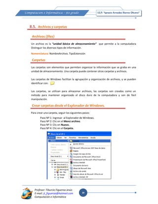 39
Computación e Informática – 5to grado I.E.P. “Ignacio Amadeo Ramos Olivera”
Profesor: Tiburcio Figueroa Jesús
E-mail: jt_figueroa@hotmail.com
Computación e Informática
Un archivo es la “unidad básica de almacenamiento” que permite a la computadora
Distinguir los diversos tipos de información.
Nomenclatura: NombreArchivo. TipoExtensión
Las carpetas son elementos que permiten organizar la información que se graba en una
unidad de almacenamiento. Una carpeta puede contener otras carpetas y archivos.
Las carpetas de Windows facilitan la agrupación y organización de archivos, y se pueden
identificar con:
Las carpetas, se utilizan para almacenar archivos, las carpetas son creadas como un
método para mantener organizado el disco duro de la computadora y son de fácil
manipulación.
Para crear una carpeta, seguir los siguientes pasos:
Paso Nº 1: Ingresar al Explorador de Windows.
Paso Nº 2: Clic en el Menú archivo.
Paso Nº 3: Clic en Nuevo.
Paso Nº 4: Clic en el Carpeta.
8.5. Archivos y carpetas
Archivos (files)
Carpetas
Crear carpetas desde el Explorador de Windows.
 