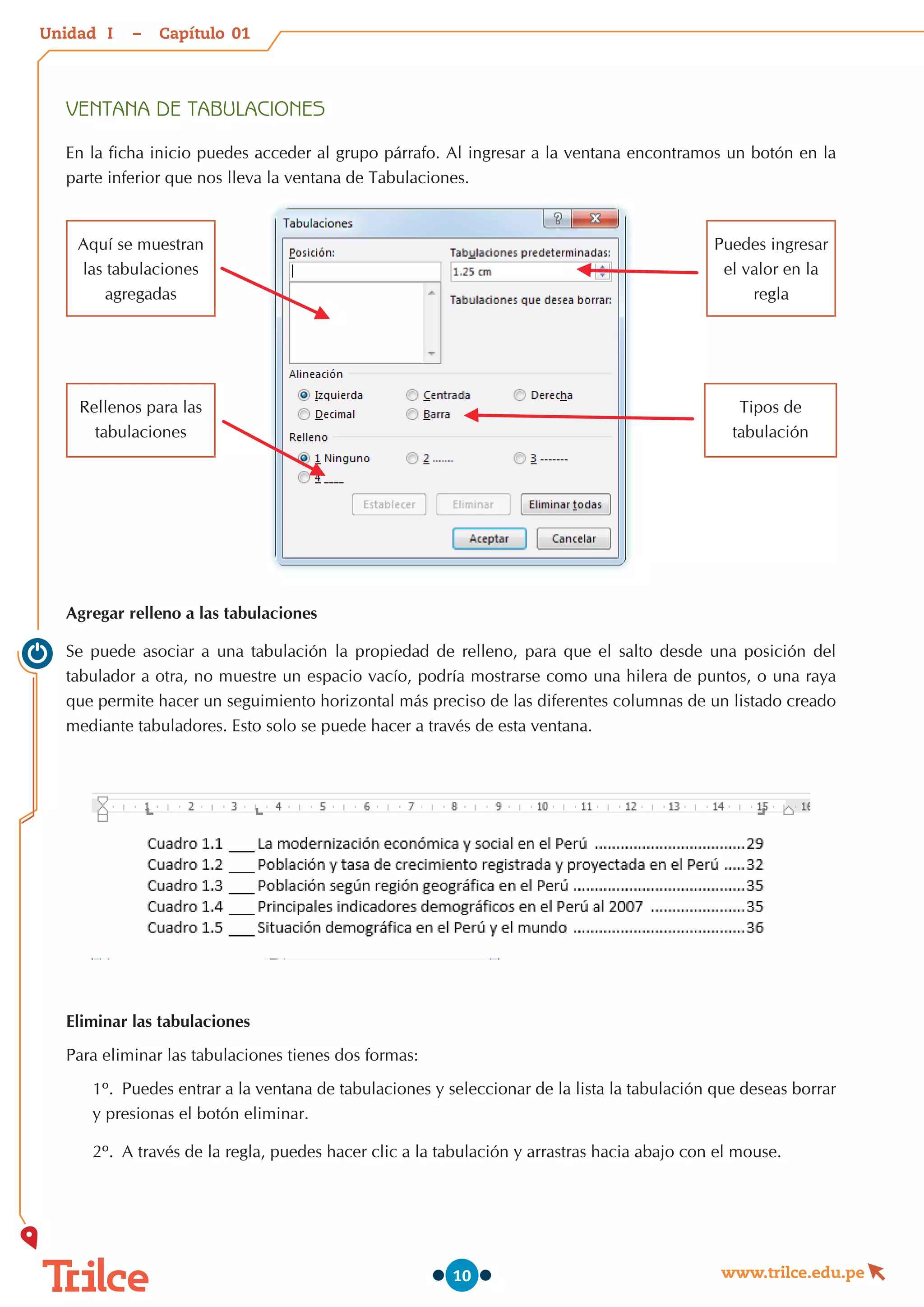 Unidad – Capítulo
www.trilce.edu.pe
10
VENTANA DE TABULACIONES
En la ficha inicio puedes acceder al grupo párrafo. Al ingresar a la ventana encontramos un botón en la
parte inferior que nos lleva la ventana de Tabulaciones.
Agregar relleno a las tabulaciones
Se puede asociar a una tabulación la propiedad de relleno, para que el salto desde una posición del
tabulador a otra, no muestre un espacio vacío, podría mostrarse como una hilera de puntos, o una raya
que permite hacer un seguimiento horizontal más preciso de las diferentes columnas de un listado creado
mediante tabuladores. Esto solo se puede hacer a través de esta ventana.
Eliminar las tabulaciones
Para eliminar las tabulaciones tienes dos formas:
1º.	 Puedes entrar a la ventana de tabulaciones y seleccionar de la lista la tabulación que deseas borrar
y presionas el botón eliminar.
2º.	 A través de la regla, puedes hacer clic a la tabulación y arrastras hacia abajo con el mouse.
Aquí se muestran
las tabulaciones
agregadas
Rellenos para las
tabulaciones
Puedes ingresar
el valor en la
regla
Tipos de
tabulación
01
I
 