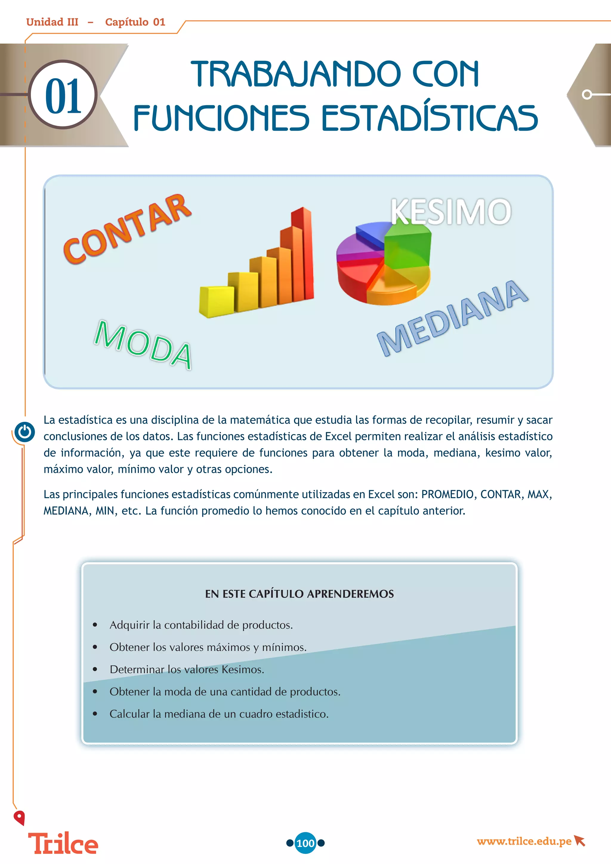 Unidad – Capítulo
www.trilce.edu.pe
100
TRABAJANDO CON
FUNCIONES ESTADÍSTICAS
01
La estadística es una disciplina de la matemática que estudia las formas de recopilar, resumir y sacar
conclusiones de los datos. Las funciones estadísticas de Excel permiten realizar el análisis estadístico
de información, ya que este requiere de funciones para obtener la moda, mediana, kesimo valor,
máximo valor, mínimo valor y otras opciones.
Las principales funciones estadísticas comúnmente utilizadas en Excel son: PROMEDIO, CONTAR, MAX,
MEDIANA, MIN, etc. La función promedio lo hemos conocido en el capítulo anterior.
EN ESTE CAPÍTULO APRENDEREMOS
•	 Adquirir la contabilidad de productos.
•	 Obtener los valores máximos y mínimos.
•	 Determinar los valores Kesimos.
•	 Obtener la moda de una cantidad de productos.
•	 Calcular la mediana de un cuadro estadistico.
01
III
 