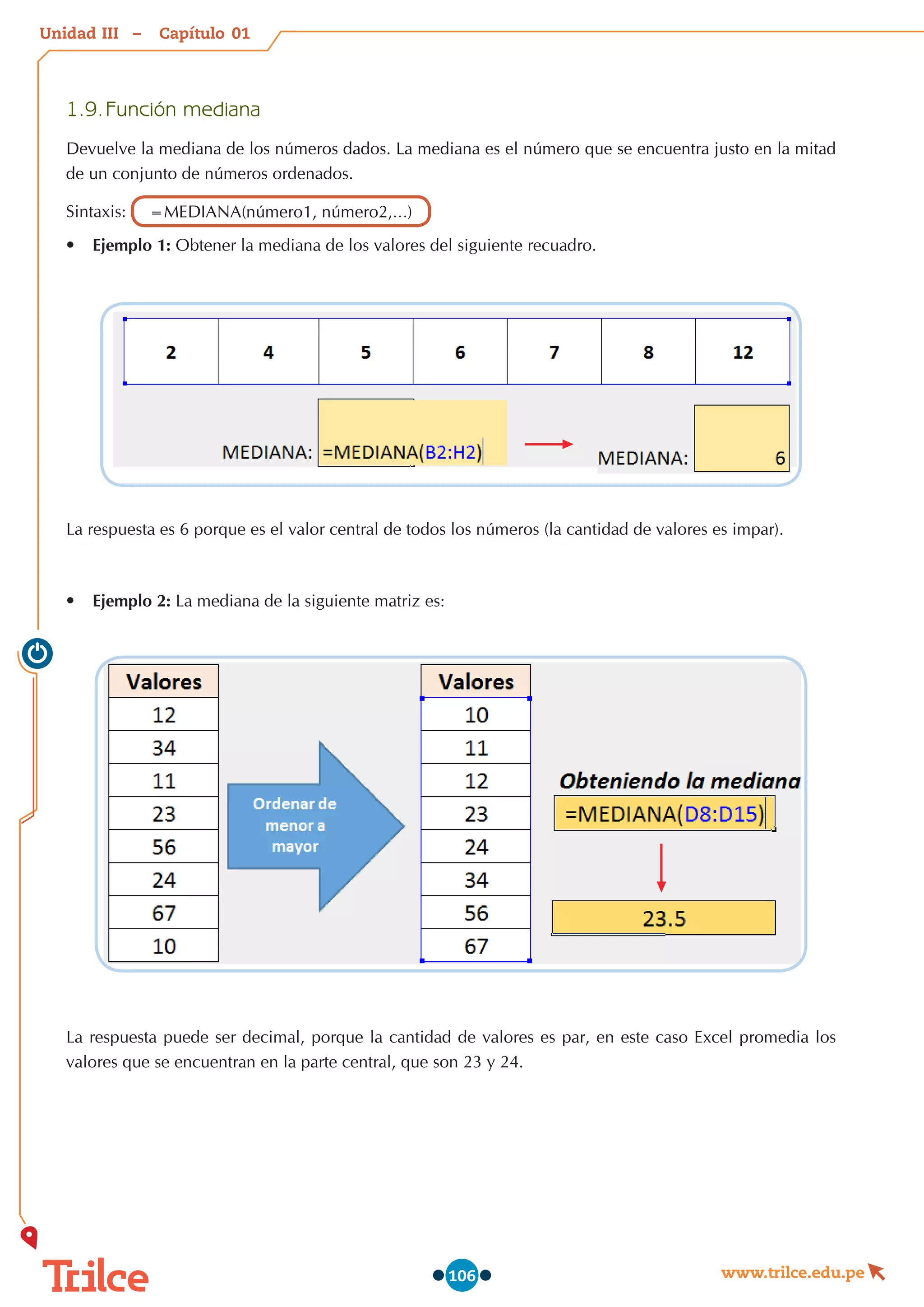 Unidad – Capítulo
www.trilce.edu.pe
106
1.9.	Función mediana
Devuelve la mediana de los números dados. La mediana es el número que se encuentra justo en la mitad
de un conjunto de números ordenados.
Sintaxis: =MEDIANA(número1, número2,…)
•	 Ejemplo 1: Obtener la mediana de los valores del siguiente recuadro.
La respuesta es 6 porque es el valor central de todos los números (la cantidad de valores es impar).
•	 Ejemplo 2: La mediana de la siguiente matriz es:
La respuesta puede ser decimal, porque la cantidad de valores es par, en este caso Excel promedia los
valores que se encuentran en la parte central, que son 23 y 24.
01
III
 