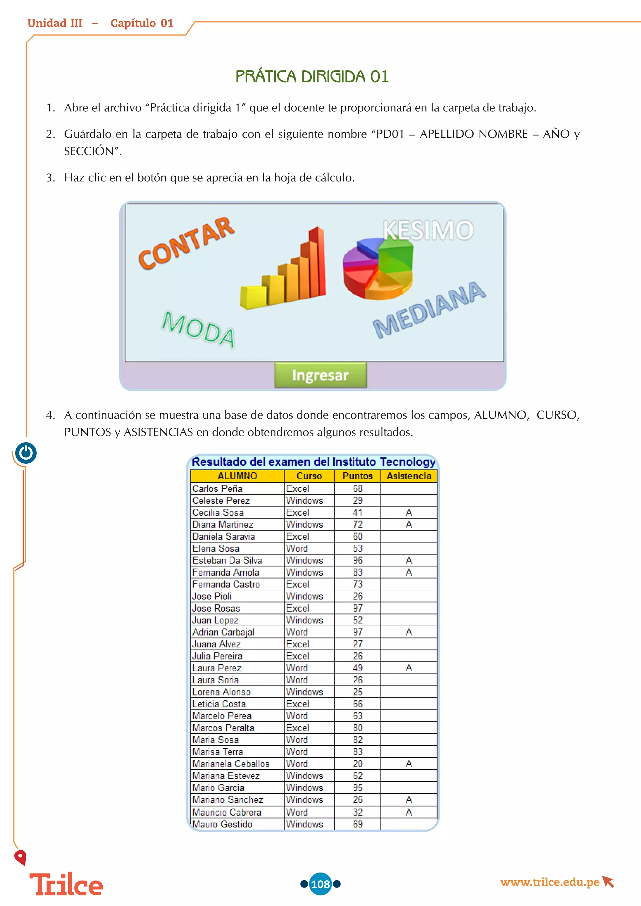 Unidad – Capítulo
www.trilce.edu.pe
108
PRÁTICA DIRIGIDA 01
1.	 Abre el archivo “Práctica dirigida 1” que el docente te proporcionará en la carpeta de trabajo.
2.	 Guárdalo en la carpeta de trabajo con el siguiente nombre “PD01 – APELLIDO NOMBRE – AÑO y
SECCIÓN”.
3.	 Haz clic en el botón que se aprecia en la hoja de cálculo.
4.	 A continuación se muestra una base de datos donde encontraremos los campos, ALUMNO,  CURSO,
PUNTOS y ASISTENCIAS en donde obtendremos algunos resultados.
01
III
 