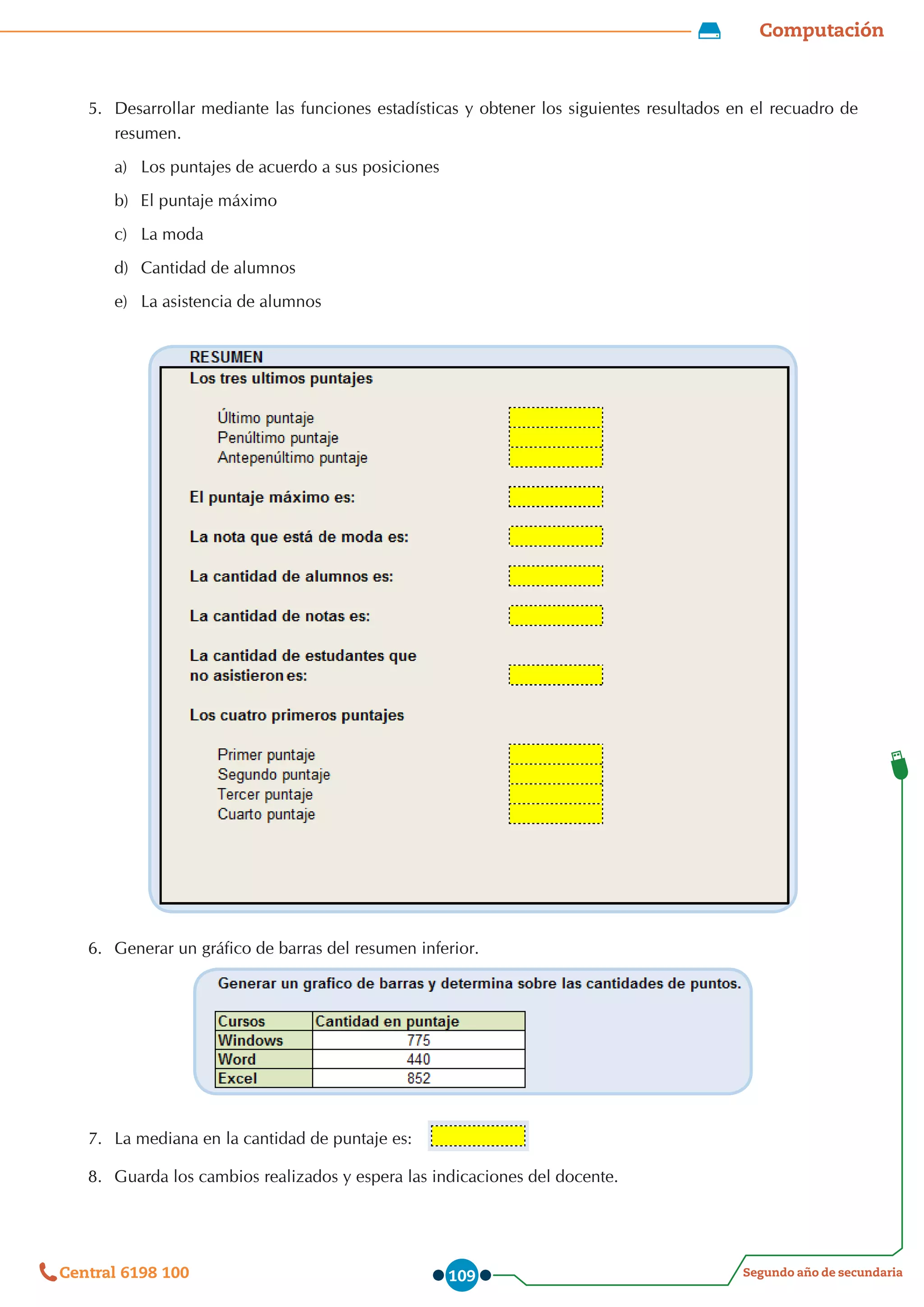 Computación
Segundo año de secundaria
Central 6198 100 109
5.	 Desarrollar mediante las funciones estadísticas y obtener los siguientes resultados en el recuadro de
resumen.
a)	 Los puntajes de acuerdo a sus posiciones
b)	 El puntaje máximo
c)	 La moda
d)	 Cantidad de alumnos
e)	 La asistencia de alumnos
6.	 Generar un gráfico de barras del resumen inferior.
7.	 La mediana en la cantidad de puntaje es:
8.	 Guarda los cambios realizados y espera las indicaciones del docente.
 