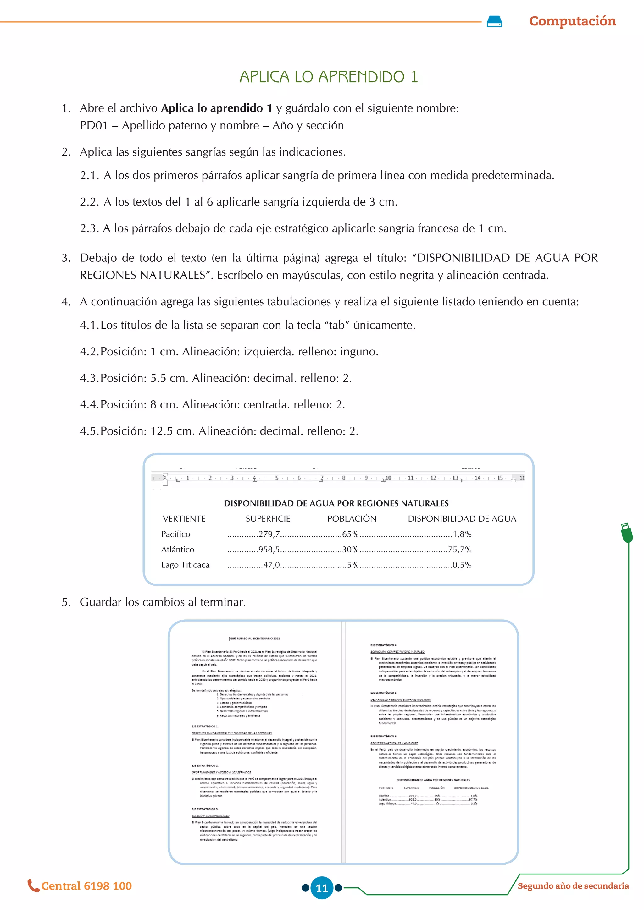 Computación
Segundo año de secundaria
Central 6198 100 11
APLICA LO APRENDIDO 1
1.	 Abre el archivo Aplica lo aprendido 1 y guárdalo con el siguiente nombre:                                                                                                        
PD01 – Apellido paterno y nombre – Año y sección
2.	 Aplica las siguientes sangrías según las indicaciones.
2.1.	A los dos primeros párrafos aplicar sangría de primera línea con medida predeterminada.
2.2.	A los textos del 1 al 6 aplicarle sangría izquierda de 3 cm.
2.3. A los párrafos debajo de cada eje estratégico aplicarle sangría francesa de 1 cm.
3.	 Debajo de todo el texto (en la última página) agrega el título: “DISPONIBILIDAD DE AGUA POR
REGIONES NATURALES”. Escríbelo en mayúsculas, con estilo negrita y alineación centrada.
4.	 A continuación agrega las siguientes tabulaciones y realiza el siguiente listado teniendo en cuenta:
4.1.	
Los títulos de la lista se separan con la tecla “tab” únicamente.
4.2.	
Posición: 1 cm. Alineación: izquierda. relleno: inguno.
4.3.	
Posición: 5.5 cm. Alineación: decimal. relleno: 2.
4.4.	
Posición: 8 cm. Alineación: centrada. relleno: 2.
4.5.	
Posición: 12.5 cm. Alineación: decimal. relleno: 2.
5.	 Guardar los cambios al terminar.
DISPONIBILIDAD DE AGUA POR REGIONES NATURALES
VERTIENTE SUPERFICIE POBLACIÓN DISPONIBILIDAD DE AGUA
Pacífico .............279,7..........................65%.......................................1,8%
Atlántico .............958,5..........................30%.....................................75,7%
Lago Titicaca ...............47,0............................5%.......................................0,5%
 
