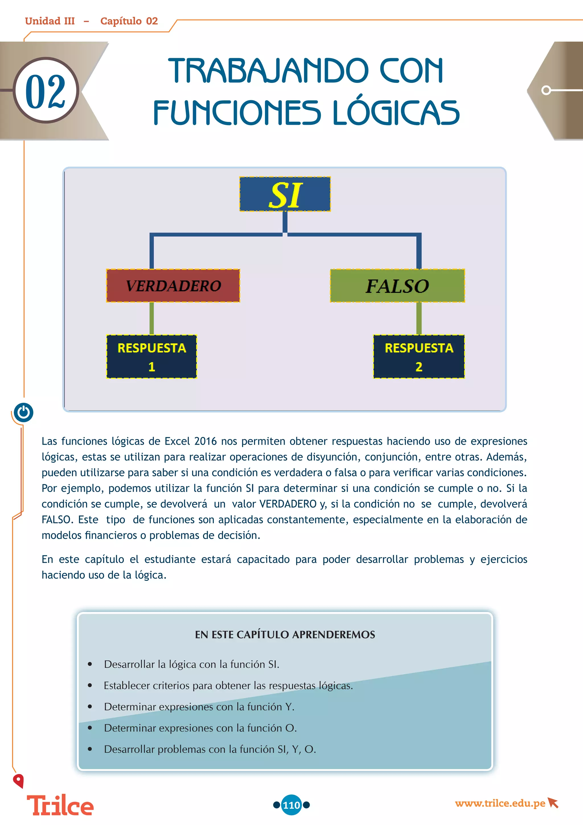Unidad – Capítulo
www.trilce.edu.pe
110
Las funciones lógicas de Excel 2016 nos permiten obtener respuestas haciendo uso de expresiones
lógicas, estas se utilizan para realizar operaciones de disyunción, conjunción, entre otras. Además,
pueden utilizarse para saber si una condición es verdadera o falsa o para verificar varias condiciones.
Por ejemplo, podemos utilizar la función SI para determinar si una condición se cumple o no. Si la
condición se cumple, se devolverá un valor VERDADERO y, si la condición no se cumple, devolverá
FALSO. Este tipo de funciones son aplicadas constantemente, especialmente en la elaboración de
modelos financieros o problemas de decisión.
En este capítulo el estudiante estará capacitado para poder desarrollar problemas y ejercicios
haciendo uso de la lógica.
EN ESTE CAPÍTULO APRENDEREMOS
•	 Desarrollar la lógica con la función SI.
•	 Establecer criterios para obtener las respuestas lógicas.
•	 Determinar expresiones con la función Y.
•	 Determinar expresiones con la función O.
•	 Desarrollar problemas con la función SI, Y, O.
TRABAJANDO CON
FUNCIONES LÓGICAS
02
02
III
 