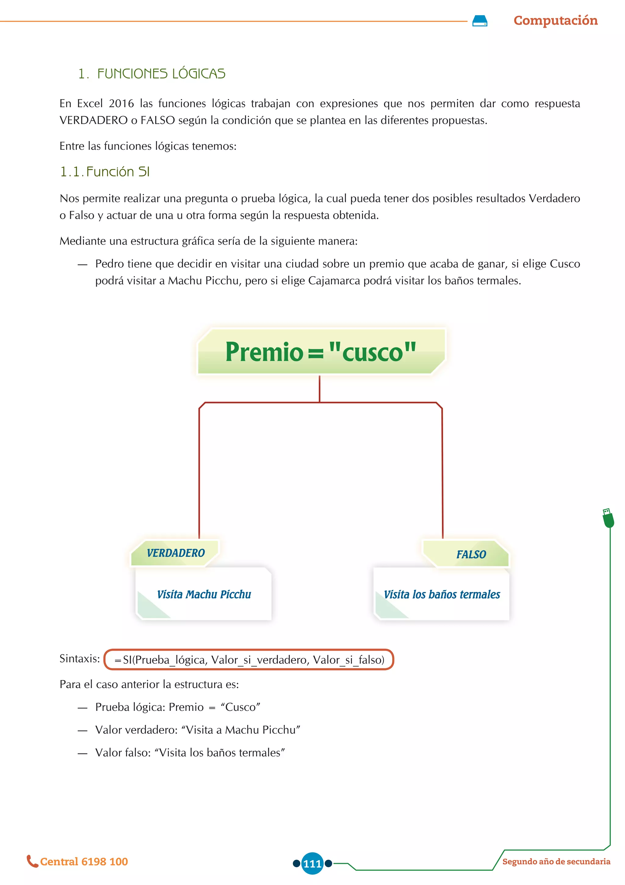 Computación
Segundo año de secundaria
Central 6198 100 111
1.	 FUNCIONES LÓGICAS
En Excel 2016 las funciones lógicas trabajan con expresiones que nos permiten dar como respuesta
VERDADERO o FALSO según la condición que se plantea en las diferentes propuestas.
Entre las funciones lógicas tenemos:
1.1.	Función SI
Nos permite realizar una pregunta o prueba lógica, la cual pueda tener dos posibles resultados Verdadero
o Falso y actuar de una u otra forma según la respuesta obtenida.
Mediante una estructura gráfica sería de la siguiente manera:
—
— Pedro tiene que decidir en visitar una ciudad sobre un premio que acaba de ganar, si elige Cusco
podrá visitar a Machu Picchu, pero si elige Cajamarca podrá visitar los baños termales.
Visita Machu Picchu
Premio="cusco"
Visita los baños termales
VERDADERO
Sintaxis: =SI(Prueba_lógica, Valor_si_verdadero, Valor_si_falso)
Para el caso anterior la estructura es:
—
— Prueba lógica: Premio = “Cusco”
—
— Valor verdadero: “Visita a Machu Picchu”
—
— Valor falso: “Visita los baños termales”
FALSO
 