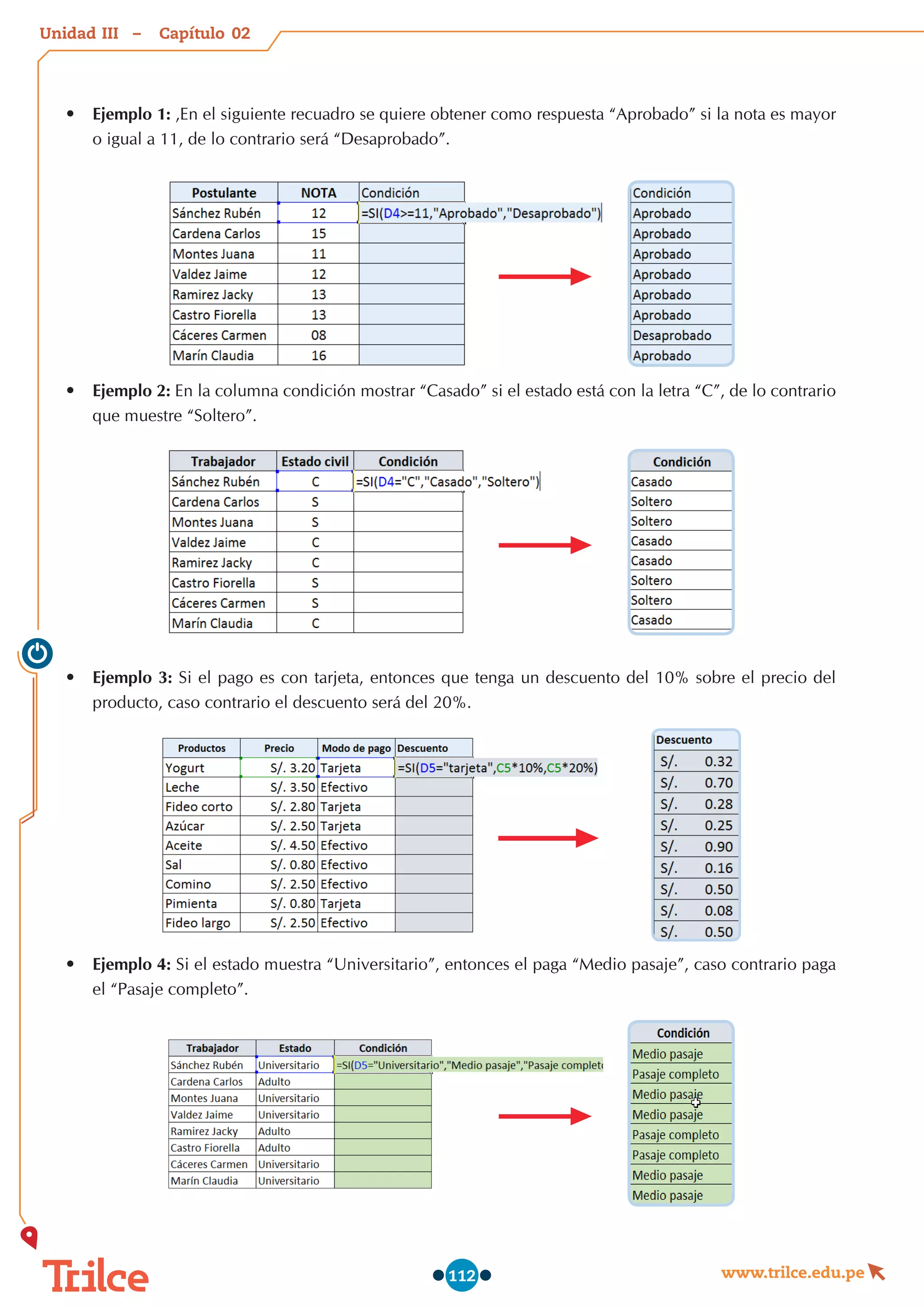 Unidad – Capítulo
www.trilce.edu.pe
112
•	 Ejemplo 1: ,En el siguiente recuadro se quiere obtener como respuesta “Aprobado” si la nota es mayor
o igual a 11, de lo contrario será “Desaprobado”.
•	 Ejemplo 2: En la columna condición mostrar “Casado” si el estado está con la letra “C”, de lo contrario
que muestre “Soltero”.
•	 Ejemplo 3: Si el pago es con tarjeta, entonces que tenga un descuento del 10% sobre el precio del
producto, caso contrario el descuento será del 20%.
•	 Ejemplo 4: Si el estado muestra “Universitario”, entonces el paga “Medio pasaje”, caso contrario paga
el “Pasaje completo”.
02
III
 
