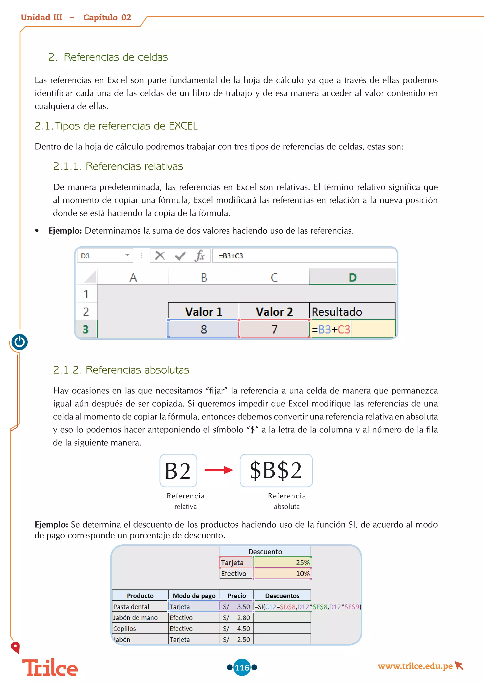 Unidad – Capítulo
www.trilce.edu.pe
116
2.	 Referencias de celdas
Las referencias en Excel son parte fundamental de la hoja de cálculo ya que a través de ellas podemos
identificar cada una de las celdas de un libro de trabajo y de esa manera acceder al valor contenido en
cualquiera de ellas.
2.1.	Tipos de referencias de EXCEL
Dentro de la hoja de cálculo podremos trabajar con tres tipos de referencias de celdas, estas son:
2.1.1. Referencias relativas
De manera predeterminada, las referencias en Excel son relativas. El término relativo significa que
al momento de copiar una fórmula, Excel modificará las referencias en relación a la nueva posición
donde se está haciendo la copia de la fórmula.
•	 Ejemplo: Determinamos la suma de dos valores haciendo uso de las referencias.
2.1.2. Referencias absolutas
Hay ocasiones en las que necesitamos “fijar” la referencia a una celda de manera que permanezca
igual aún después de ser copiada. Si queremos impedir que Excel modifique las referencias de una
celda al momento de copiar la fórmula, entonces debemos convertir una referencia relativa en absoluta
y eso lo podemos hacer anteponiendo el símbolo “$” a la letra de la columna y al número de la fila
de la siguiente manera.
Referencia
relativa
Referencia
absoluta
B2 $B$2
Ejemplo: Se determina el descuento de los productos haciendo uso de la función SI, de acuerdo al modo
de pago corresponde un porcentaje de descuento.
02
III
 