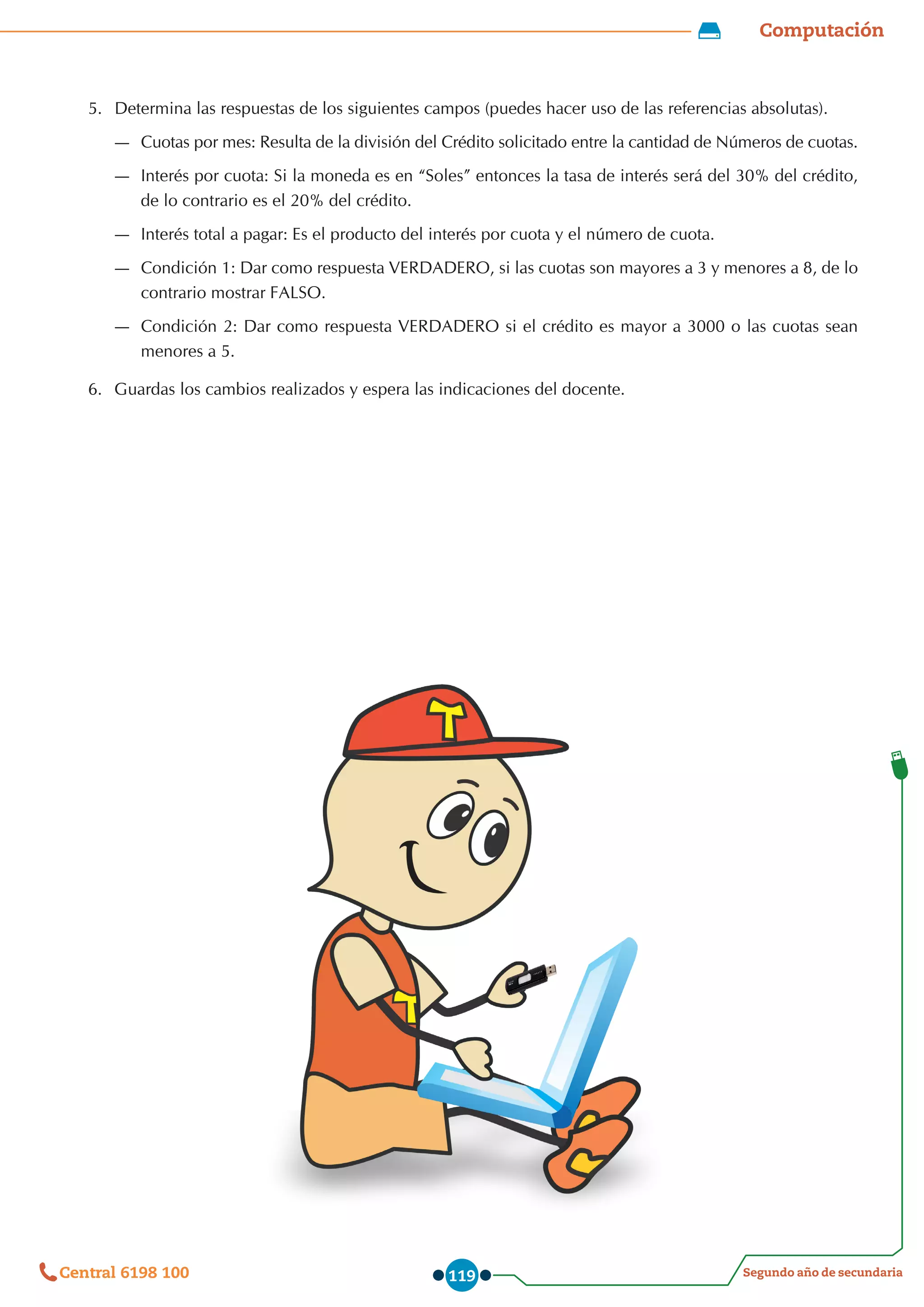 Computación
Segundo año de secundaria
Central 6198 100 119
5.	 Determina las respuestas de los siguientes campos (puedes hacer uso de las referencias absolutas).
—
— Cuotas por mes: Resulta de la división del Crédito solicitado entre la cantidad de Números de cuotas.
—
— Interés por cuota: Si la moneda es en “Soles” entonces la tasa de interés será del 30% del crédito,
de lo contrario es el 20% del crédito.
—
— Interés total a pagar: Es el producto del interés por cuota y el número de cuota.
—
— Condición 1: Dar como respuesta VERDADERO, si las cuotas son mayores a 3 y menores a 8, de lo
contrario mostrar FALSO.
—
— Condición 2: Dar como respuesta VERDADERO si el crédito es mayor a 3000 o las cuotas sean
menores a 5.
6.	 Guardas los cambios realizados y espera las indicaciones del docente.
 