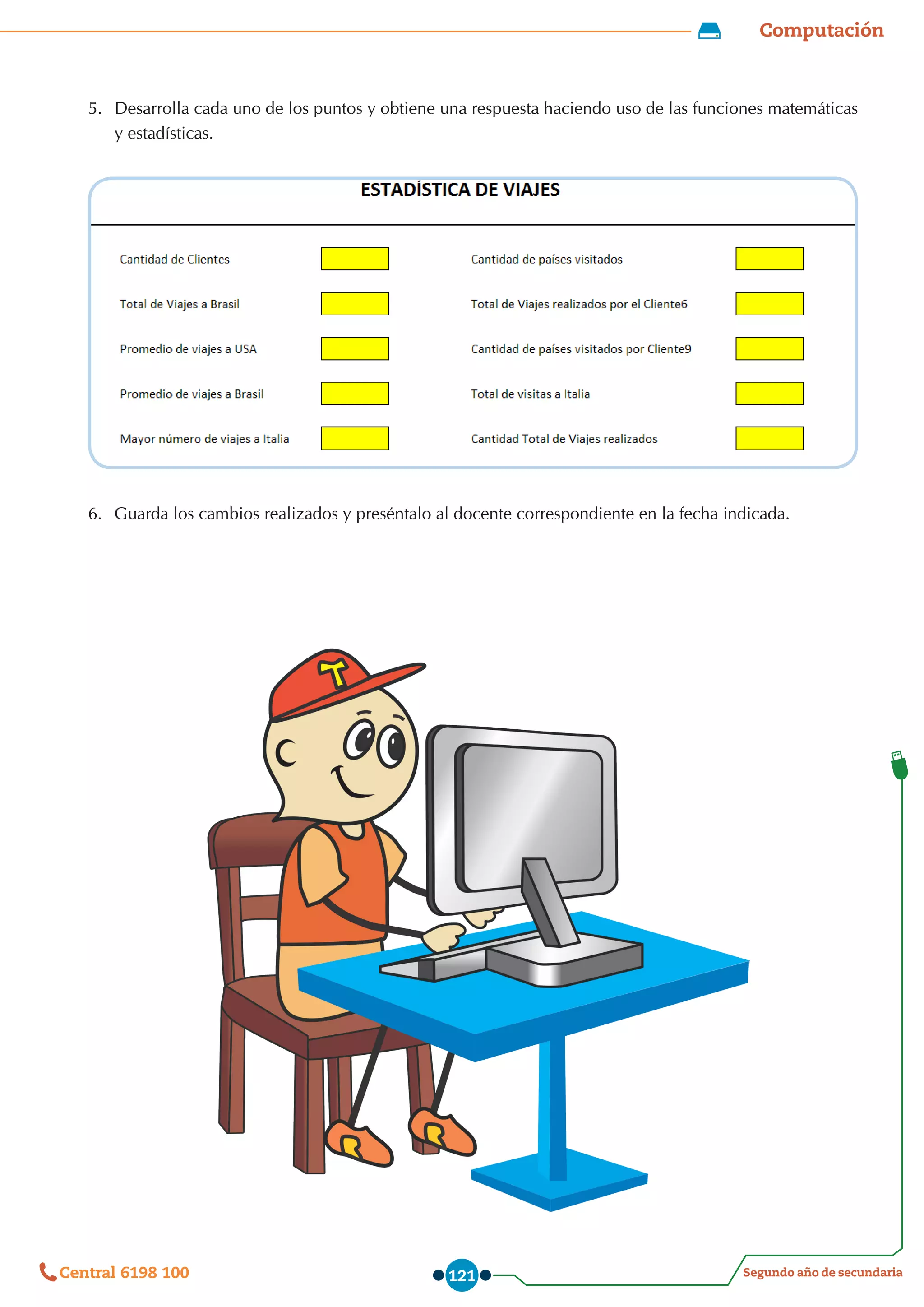 Computación
Segundo año de secundaria
Central 6198 100 121
5.	 Desarrolla cada uno de los puntos y obtiene una respuesta haciendo uso de las funciones matemáticas
y estadísticas.
6.	 Guarda los cambios realizados y preséntalo al docente correspondiente en la fecha indicada.
 