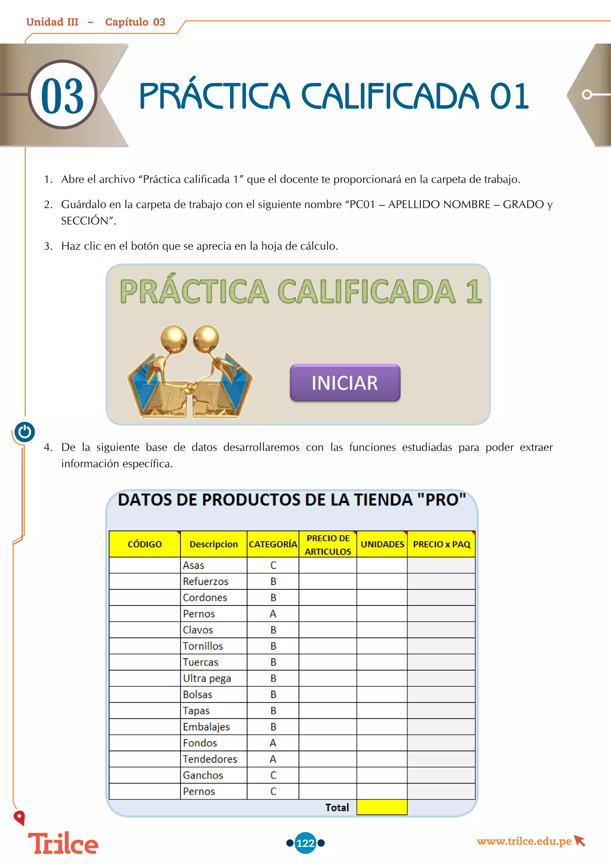 Unidad – Capítulo
www.trilce.edu.pe
122
1.	 Abre el archivo “Práctica calificada 1” que el docente te proporcionará en la carpeta de trabajo.
2.	 	
Guárdalo en la carpeta de trabajo con el siguiente nombre “PC01 – APELLIDO NOMBRE – GRADO y
SECCIÓN”.
3.	 	
Haz clic en el botón que se aprecia en la hoja de cálculo.
4.	 De la siguiente base de datos desarrollaremos con las funciones estudiadas para poder extraer
información específica.
PRÁCTICA CALIFICADA 01
03
03
III
 