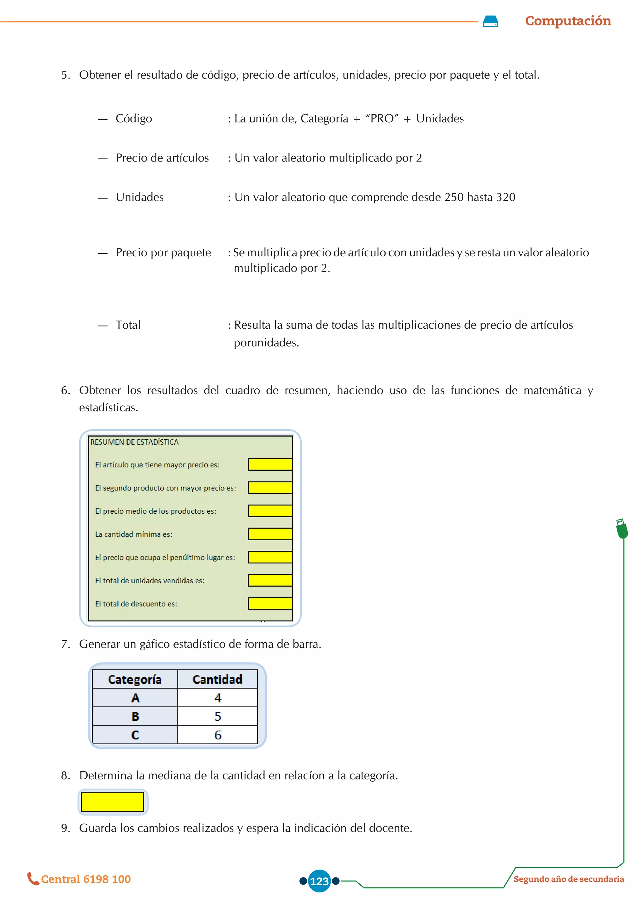 Computación
Segundo año de secundaria
Central 6198 100 123
5.	 Obtener el resultado de código, precio de artículos, unidades, precio por paquete y el total.
6.	 Obtener los resultados del cuadro de resumen, haciendo uso de las funciones de matemática y
estadísticas.
7.	 Generar un gáfico estadístico de forma de barra.
8.	 Determina la mediana de la cantidad en relacíon a la categoría.
9.	 Guarda los cambios realizados y espera la indicación del docente.
—
— Código : La unión de, Categoría + “PRO” + Unidades
—
— Precio de artículos : Un valor aleatorio multiplicado por 2
—
— Unidades : Un valor aleatorio que comprende desde 250 hasta 320
—
— Precio por paquete : Se multiplica precio de artículo con unidades y se resta un valor aleatorio
multiplicado por 2.
—
— Total : Resulta la suma de todas las multiplicaciones de precio de artículos
porunidades.
 
