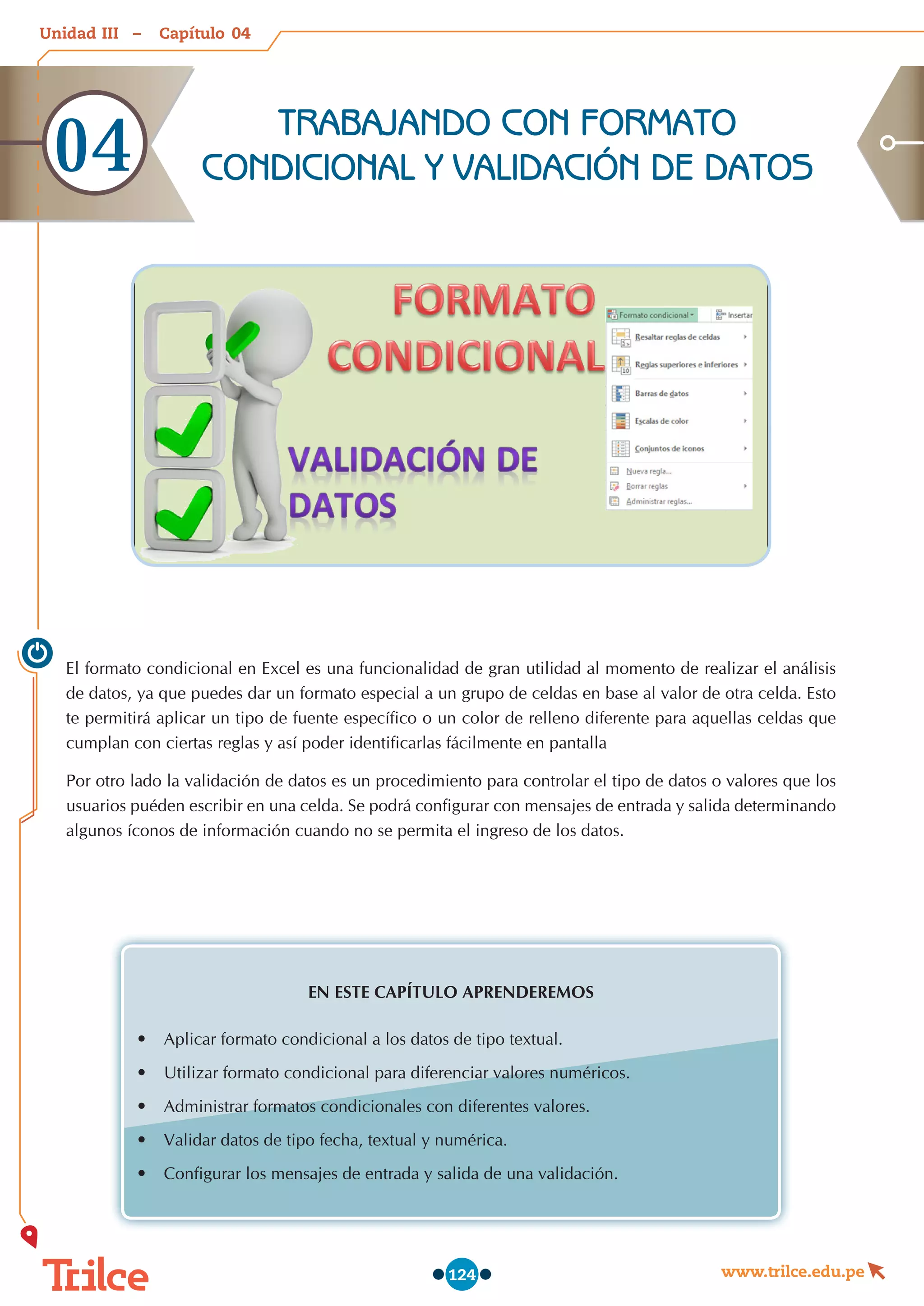 Unidad – Capítulo
www.trilce.edu.pe
124
El formato condicional en Excel es una funcionalidad de gran utilidad al momento de realizar el análisis  
de datos, ya que puedes dar un formato especial a un grupo de celdas en base al valor de otra celda. Esto
te permitirá aplicar un tipo de fuente específico o un color de relleno diferente para aquellas celdas que
cumplan con ciertas reglas y así poder identificarlas fácilmente en pantalla
Por otro lado la validación de datos es un procedimiento para controlar el tipo de datos o valores que los
usuarios puéden escribir en una celda. Se podrá configurar con mensajes de entrada y salida determinando
algunos íconos de información cuando no se permita el ingreso de los datos.
EN ESTE CAPÍTULO APRENDEREMOS
•	 Aplicar formato condicional a los datos de tipo textual.
•	 Utilizar formato condicional para diferenciar valores numéricos.
•	 Administrar formatos condicionales con diferentes valores.
•	 Validar datos de tipo fecha, textual y numérica.
•	 Configurar los mensajes de entrada y salida de una validación.
TRABAJANDO CON FORMATO
CONDICIONAL Y VALIDACIÓN DE DATOS
04
04
III
 
