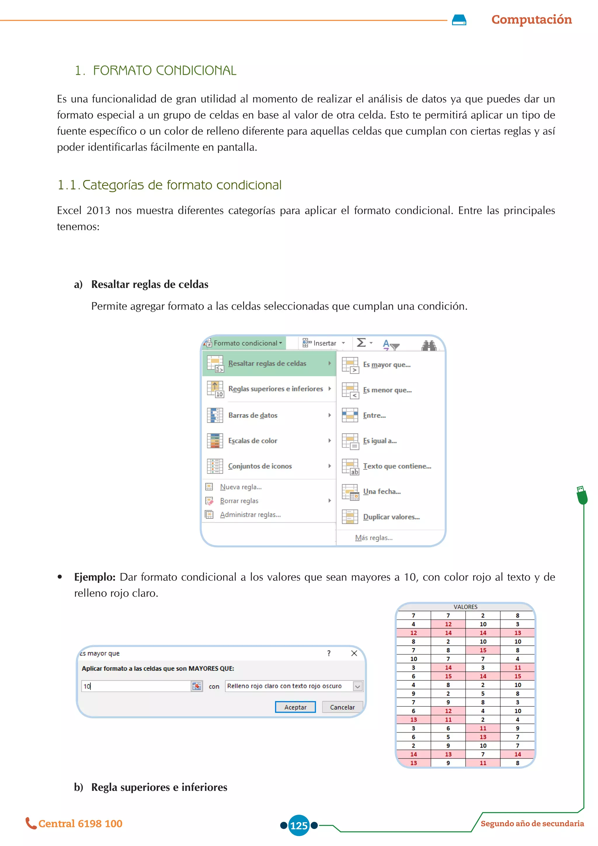 Computación
Segundo año de secundaria
Central 6198 100 125
1.	 FORMATO CONDICIONAL
Es una funcionalidad de gran utilidad al momento de realizar el análisis de datos ya que puedes dar un
formato especial a un grupo de celdas en base al valor de otra celda. Esto te permitirá aplicar un tipo de
fuente específico o un color de relleno diferente para aquellas celdas que cumplan con ciertas reglas y así
poder identificarlas fácilmente en pantalla.
1.1.	Categorías de formato condicional
Excel 2013 nos muestra diferentes categorías para aplicar el formato condicional. Entre las principales
tenemos:
a)	 Resaltar reglas de celdas
Permite agregar formato a las celdas seleccionadas que cumplan una condición.
•	 Ejemplo: Dar formato condicional a los valores que sean mayores a 10, con color rojo al texto y de
relleno rojo claro.
b)	 Regla superiores e inferiores
 