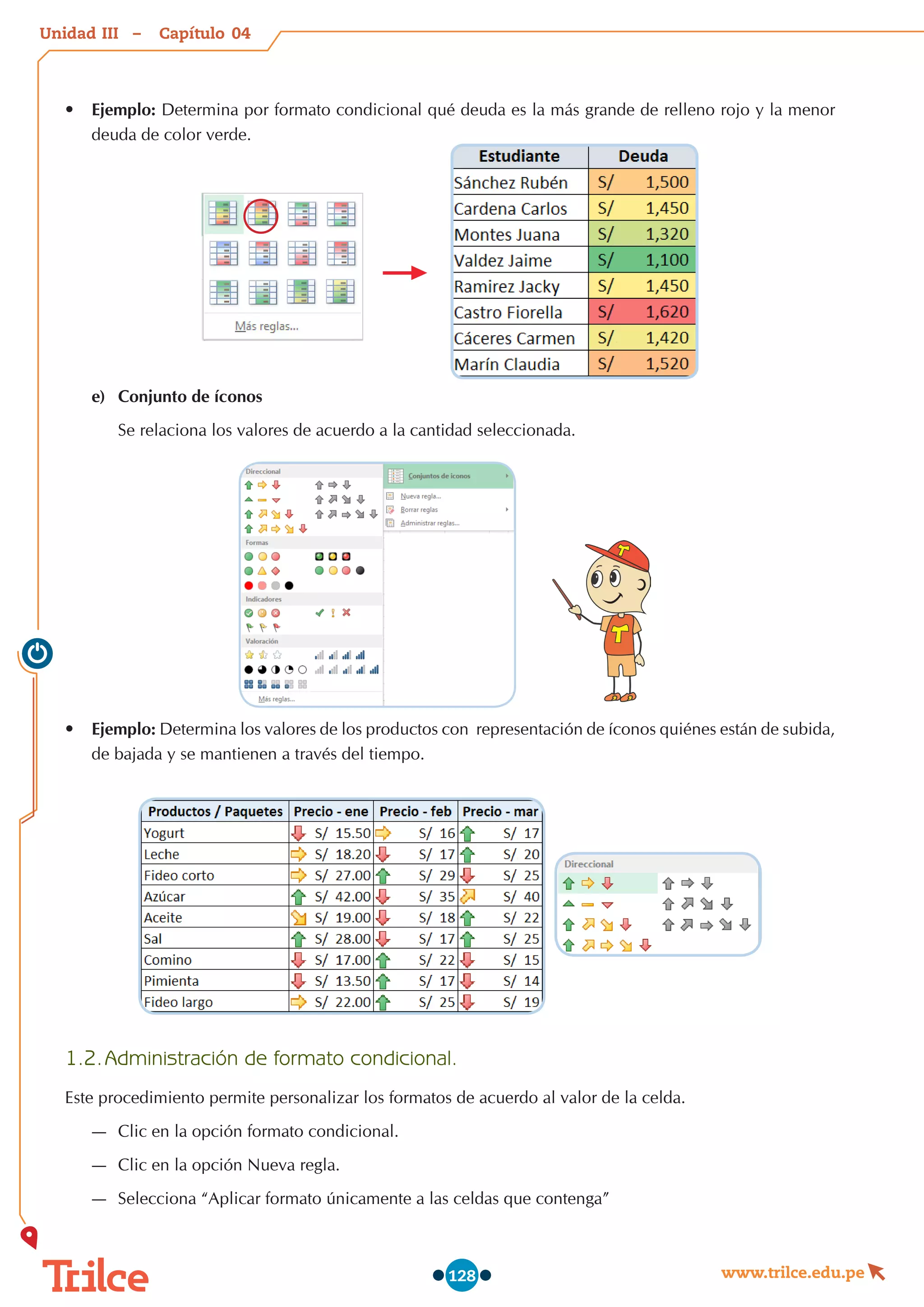 Unidad – Capítulo
www.trilce.edu.pe
128
•	 Ejemplo: Determina por formato condicional qué deuda es la más grande de relleno rojo y la menor
deuda de color verde.
e)	 Conjunto de íconos
Se relaciona los valores de acuerdo a la cantidad seleccionada.
•	 Ejemplo: Determina los valores de los productos con  representación de íconos quiénes están de subida,
de bajada y se mantienen a través del tiempo.
1.2.	Administración de formato condicional.
Este procedimiento permite personalizar los formatos de acuerdo al valor de la celda.
—
— Clic en la opción formato condicional.
—
— Clic en la opción Nueva regla.
—
— Selecciona “Aplicar formato únicamente a las celdas que contenga”
04
III
 