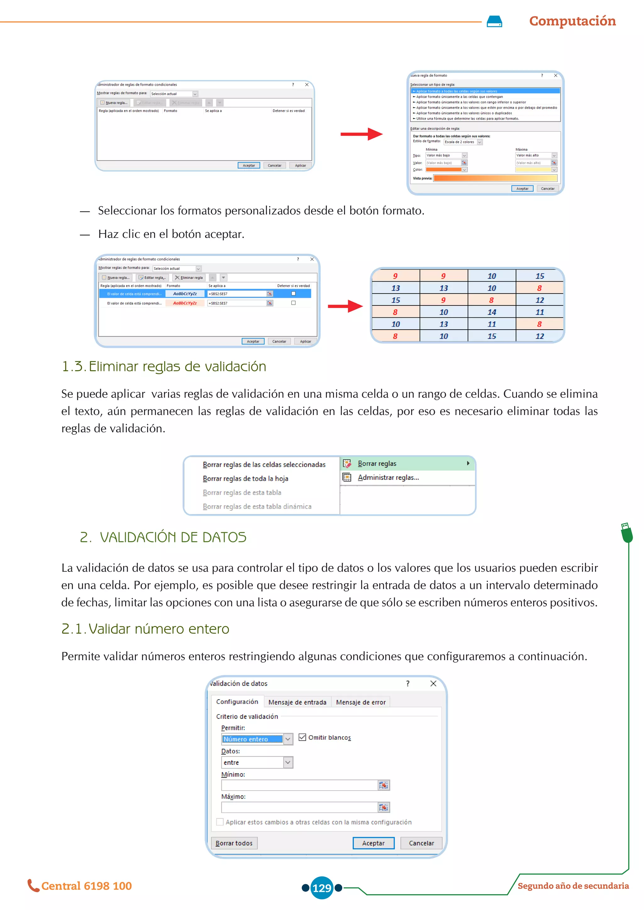 Computación
Segundo año de secundaria
Central 6198 100 129
—
— Seleccionar los formatos personalizados desde el botón formato.
—
— Haz clic en el botón aceptar.
1.3.	Eliminar reglas de validación
Se puede aplicar  varias reglas de validación en una misma celda o un rango de celdas. Cuando se elimina
el texto, aún permanecen las reglas de validación en las celdas, por eso es necesario eliminar todas las
reglas de validación.
2.	 VALIDACIÓN DE DATOS
La validación de datos se usa para controlar el tipo de datos o los valores que los usuarios pueden escribir
en una celda. Por ejemplo, es posible que desee restringir la entrada de datos a un intervalo determinado
de fechas, limitar las opciones con una lista o asegurarse de que sólo se escriben números enteros positivos.
2.1.	Validar número entero
Permite validar números enteros restringiendo algunas condiciones que configuraremos a continuación.
 