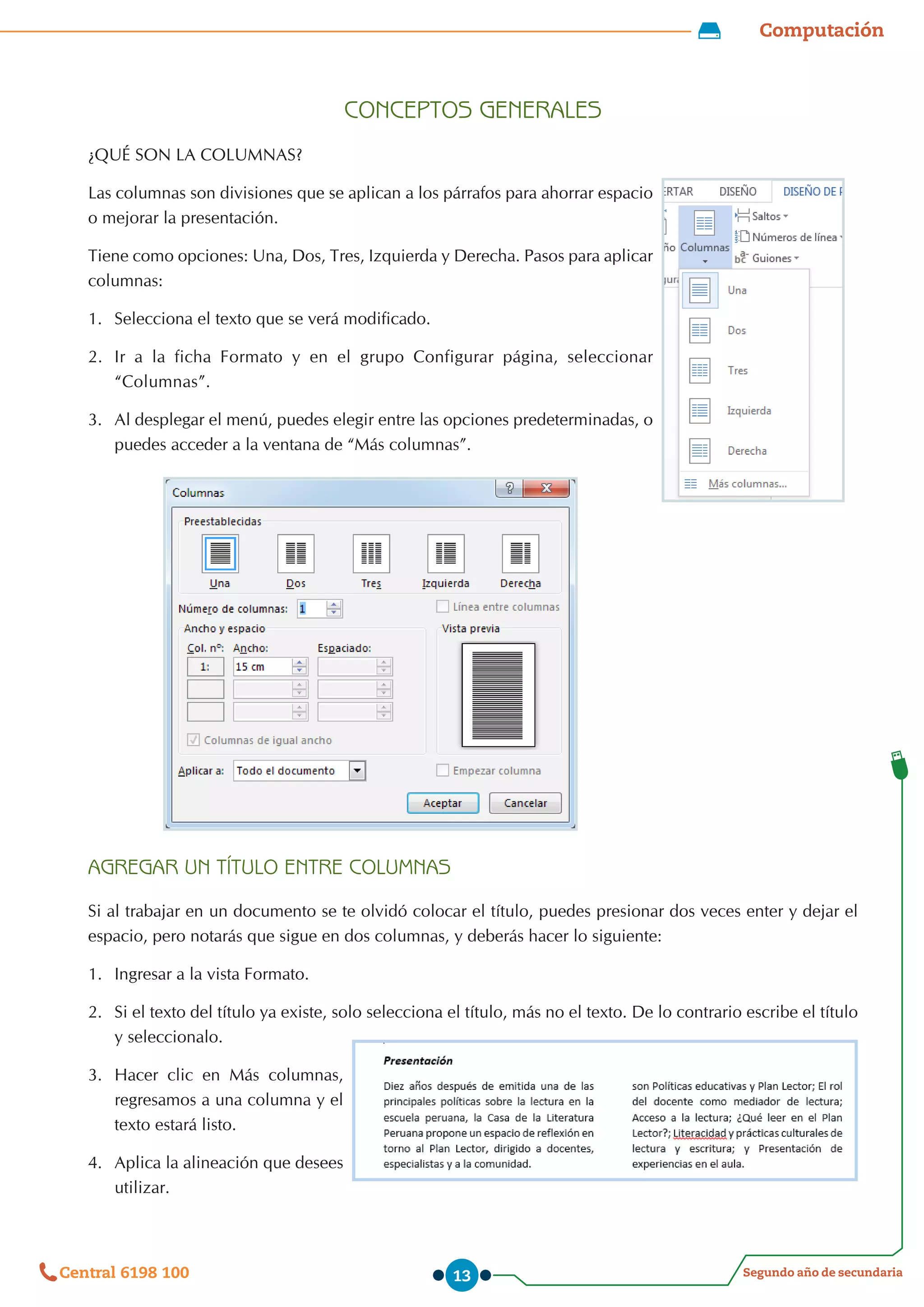 Computación
Segundo año de secundaria
Central 6198 100 13
CONCEPTOS GENERALES
¿QUÉ SON LA COLUMNAS?
Las columnas son divisiones que se aplican a los párrafos para ahorrar espacio
o mejorar la presentación.
Tiene como opciones: Una, Dos, Tres, Izquierda y Derecha. Pasos para aplicar
columnas:
1.	 Selecciona el texto que se verá modificado.
2.	 Ir a la ficha Formato y en el grupo Configurar página, seleccionar
“Columnas”.
3.	 Al desplegar el menú, puedes elegir entre las opciones predeterminadas, o
puedes acceder a la ventana de “Más columnas”.
AGREGAR UN TÍTULO ENTRE COLUMNAS
Si al trabajar en un documento se te olvidó colocar el título, puedes presionar dos veces enter y dejar el
espacio, pero notarás que sigue en dos columnas, y deberás hacer lo siguiente:
1.	 Ingresar a la vista Formato.
2.	 Si el texto del título ya existe, solo selecciona el título, más no el texto. De lo contrario escribe el título
y seleccionalo.
3.	 Hacer clic en Más columnas,
regresamos a una columna y el
texto estará listo.
4.	 Aplica la alineación que desees
utilizar.
 