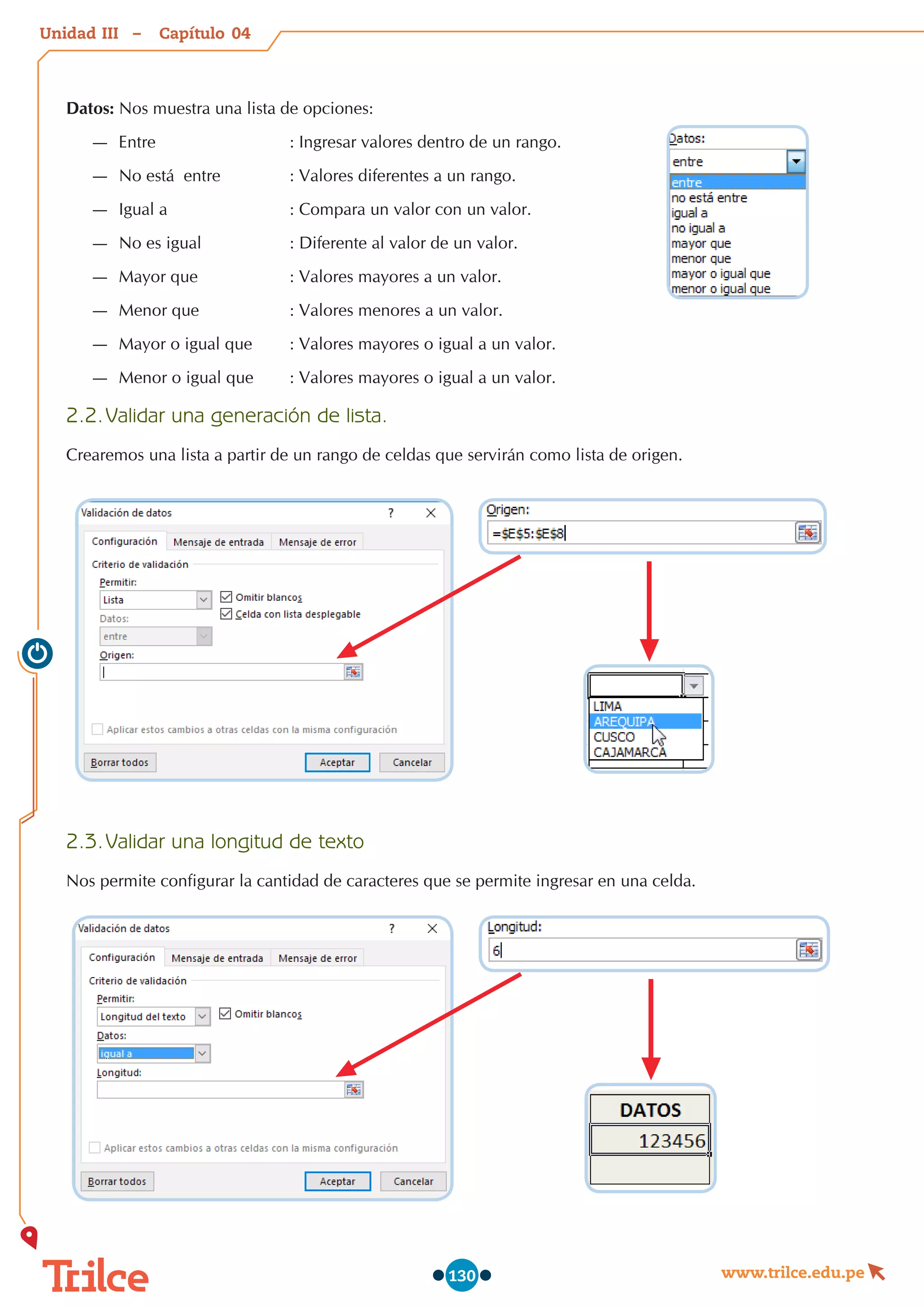 Unidad – Capítulo
www.trilce.edu.pe
130
Datos: Nos muestra una lista de opciones:
—
— Entre	 	 	 : Ingresar valores dentro de un rango.
—
— No está  entre	 	 : Valores diferentes a un rango.
—
— Igual a	 	 	 : Compara un valor con un valor.
—
— No es igual	 	 : Diferente al valor de un valor.
—
— Mayor que	 	 : Valores mayores a un valor.
—
— Menor que	 	 : Valores menores a un valor.
—
— Mayor o igual que	 : Valores mayores o igual a un valor.
—
— Menor o igual que	 : Valores mayores o igual a un valor.
2.2.	Validar una generación de lista.
Crearemos una lista a partir de un rango de celdas que servirán como lista de origen.
2.3.	Validar una longitud de texto
Nos permite configurar la cantidad de caracteres que se permite ingresar en una celda.
04
III
 