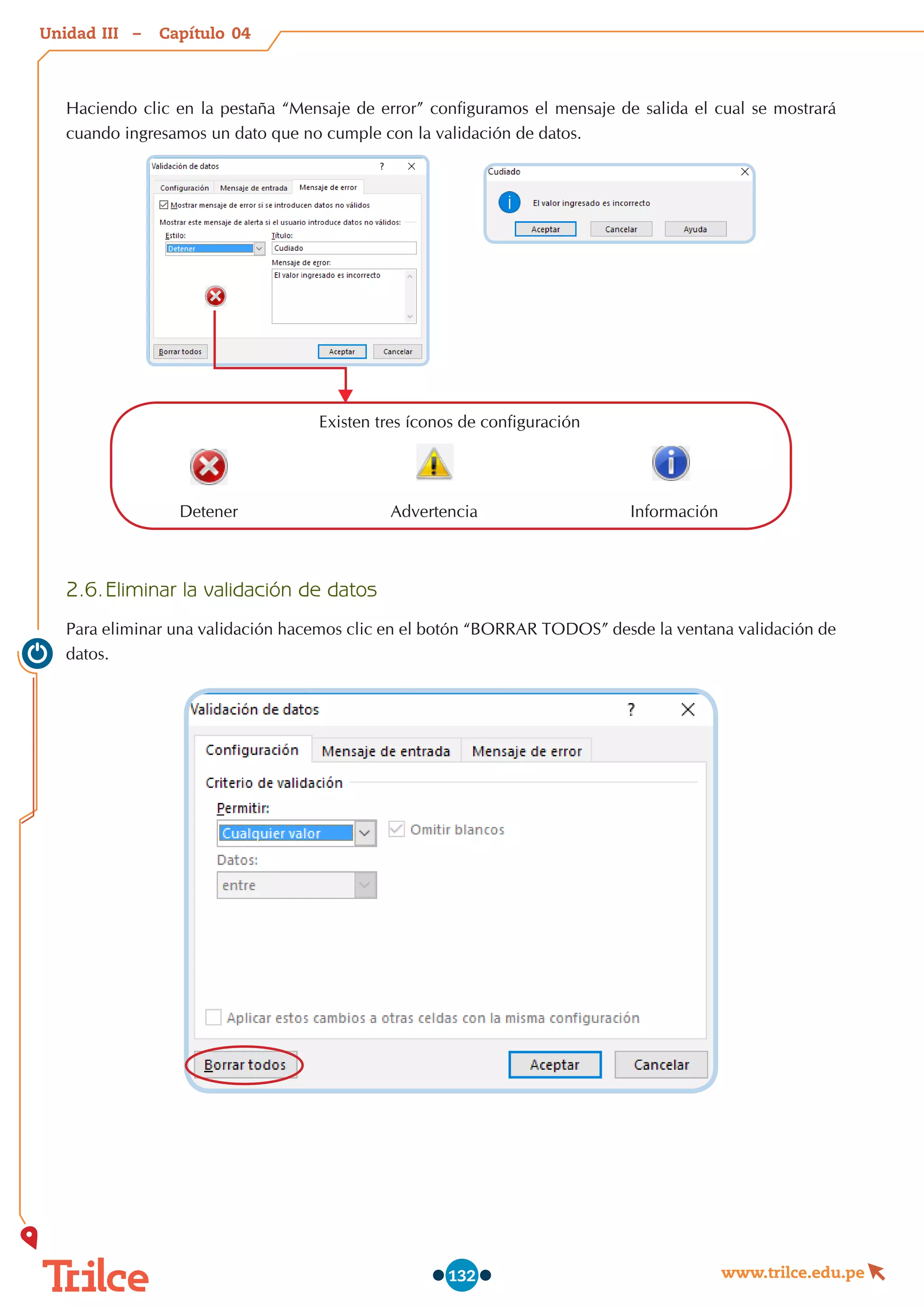 Unidad – Capítulo
www.trilce.edu.pe
132
Haciendo clic en la pestaña “Mensaje de error” configuramos el mensaje de salida el cual se mostrará
cuando ingresamos un dato que no cumple con la validación de datos.
Existen tres íconos de configuración
Detener Advertencia Información
2.6.	Eliminar la validación de datos
Para eliminar una validación hacemos clic en el botón “BORRAR TODOS” desde la ventana validación de
datos.
04
III
 