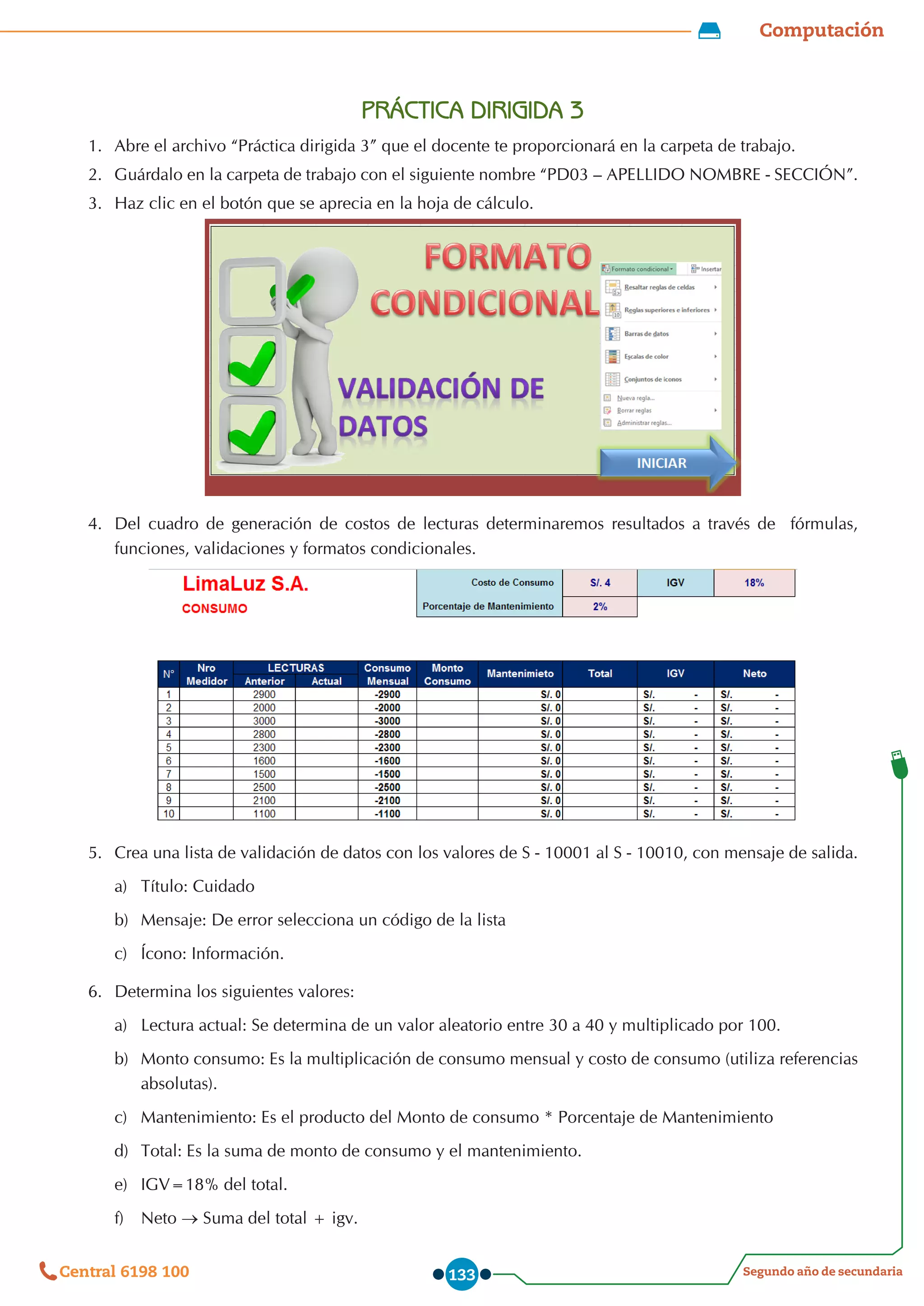 Computación
Segundo año de secundaria
Central 6198 100 133
PRÁCTICA DIRIGIDA 3
1.	 Abre el archivo “Práctica dirigida 3” que el docente te proporcionará en la carpeta de trabajo.
2.	 Guárdalo en la carpeta de trabajo con el siguiente nombre “PD03 – APELLIDO NOMBRE - SECCIÓN”.
3.	 Haz clic en el botón que se aprecia en la hoja de cálculo.
4.	 Del cuadro de generación de costos de lecturas determinaremos resultados a través de   fórmulas,
funciones, validaciones y formatos condicionales.
5.	 Crea una lista de validación de datos con los valores de S - 10001 al S - 10010, con mensaje de salida.
a)	 Título: Cuidado
b)	 Mensaje: De error selecciona un código de la lista
c)	 Ícono: Información.
6.	 Determina los siguientes valores:
a)	 Lectura actual: Se determina de un valor aleatorio entre 30 a 40 y multiplicado por 100.
b)	 Monto consumo: Es la multiplicación de consumo mensual y costo de consumo (utiliza referencias
absolutas).
c)	 Mantenimiento: Es el producto del Monto de consumo * Porcentaje de Mantenimiento
d)	 Total: Es la suma de monto de consumo y el mantenimiento.
e)	 IGV=18% del total.
f)	 Neto → Suma del total + igv.
 