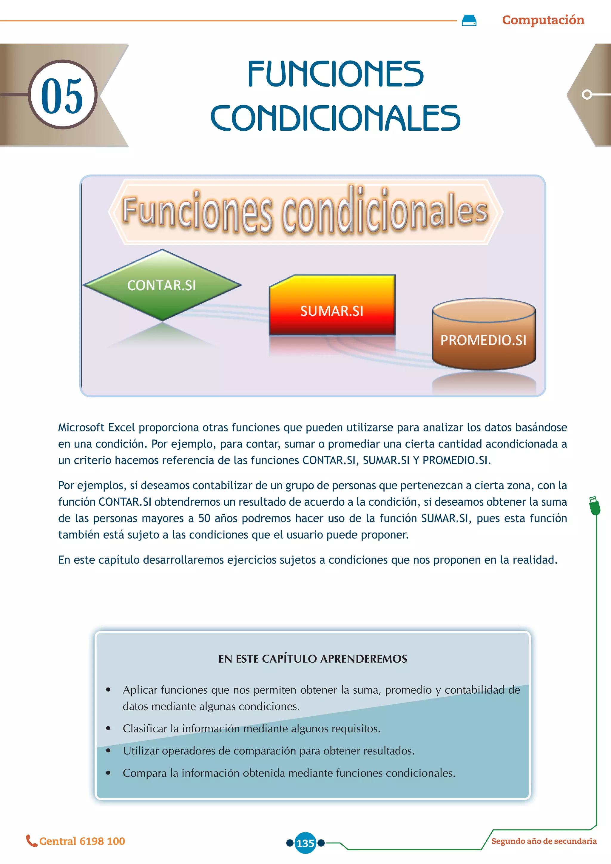 Computación
Segundo año de secundaria
Central 6198 100 135
Microsoft Excel proporciona otras funciones que pueden utilizarse para analizar los datos basándose
en una condición. Por ejemplo, para contar, sumar o promediar una cierta cantidad acondicionada a
un criterio hacemos referencia de las funciones CONTAR.SI, SUMAR.SI Y PROMEDIO.SI.
Por ejemplos, si deseamos contabilizar de un grupo de personas que pertenezcan a cierta zona, con la
función CONTAR.SI obtendremos un resultado de acuerdo a la condición, si deseamos obtener la suma
de las personas mayores a 50 años podremos hacer uso de la función SUMAR.SI, pues esta función
también está sujeto a las condiciones que el usuario puede proponer.
En este capítulo desarrollaremos ejercicios sujetos a condiciones que nos proponen en la realidad.
EN ESTE CAPÍTULO APRENDEREMOS
•	 Aplicar funciones que nos permiten obtener la suma, promedio y contabilidad de
datos mediante algunas condiciones.
•	 Clasificar la información mediante algunos requisitos.
•	 Utilizar operadores de comparación para obtener resultados.
•	 Compara la información obtenida mediante funciones condicionales.
FUNCIONES
CONDICIONALES
05
 