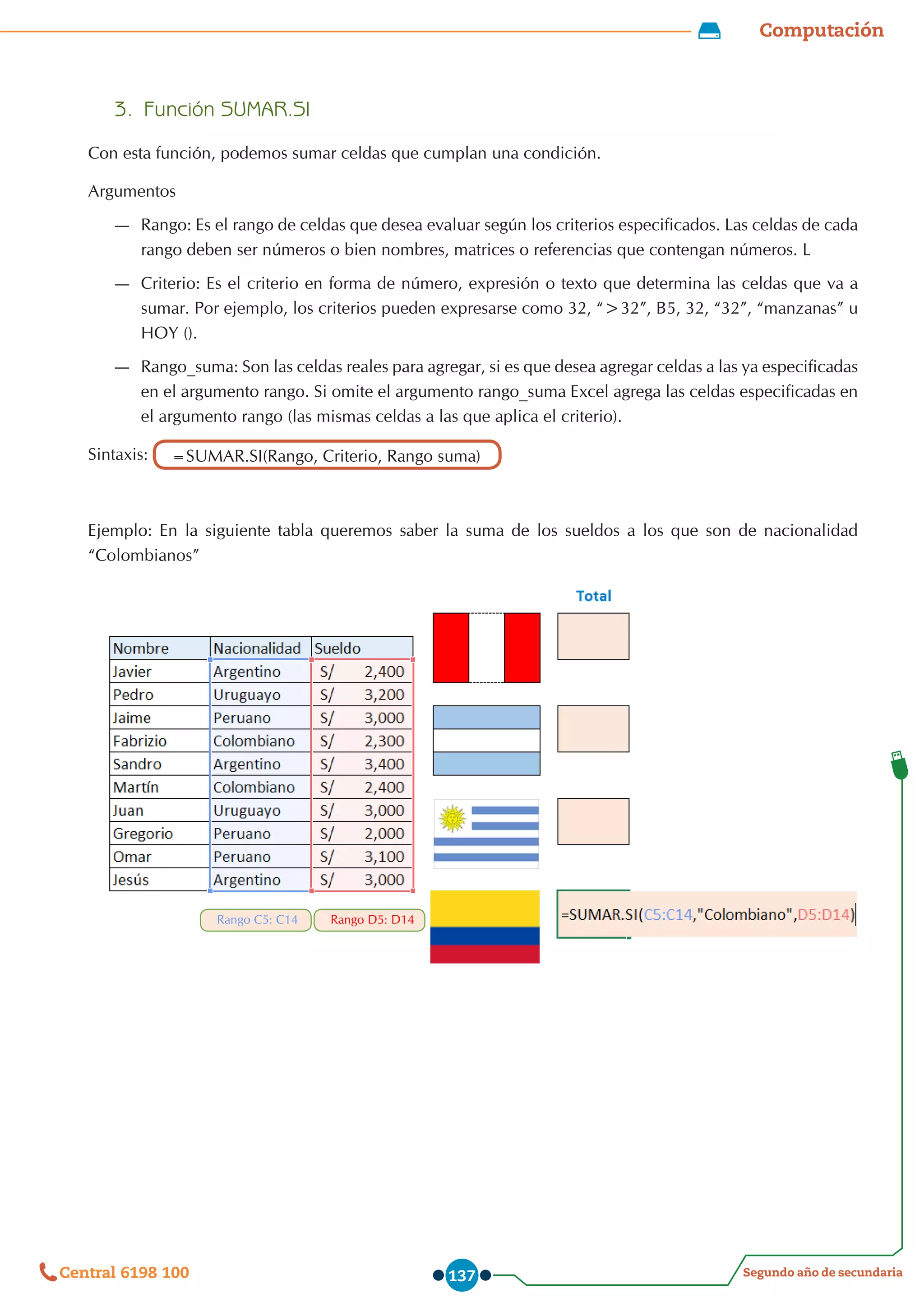 Computación
Segundo año de secundaria
Central 6198 100 137
3.	 Función SUMAR.SI
Con esta función, podemos sumar celdas que cumplan una condición.
Argumentos
—
— Rango: Es el rango de celdas que desea evaluar según los criterios especificados. Las celdas de cada
rango deben ser números o bien nombres, matrices o referencias que contengan números. L
—
— Criterio: Es el criterio en forma de número, expresión o texto que determina las celdas que va a
sumar. Por ejemplo, los criterios pueden expresarse como 32, “>32”, B5, 32, “32”, “manzanas” u
HOY ().
—
— Rango_suma: Son las celdas reales para agregar, si es que desea agregar celdas a las ya especificadas
en el argumento rango. Si omite el argumento rango_suma Excel agrega las celdas especificadas en
el argumento rango (las mismas celdas a las que aplica el criterio).
Sintaxis: =SUMAR.SI(Rango, Criterio, Rango suma)
Ejemplo: En la siguiente tabla queremos saber la suma de los sueldos a los que son de nacionalidad
“Colombianos”
Rango D5: D14
Rango C5: C14
 
