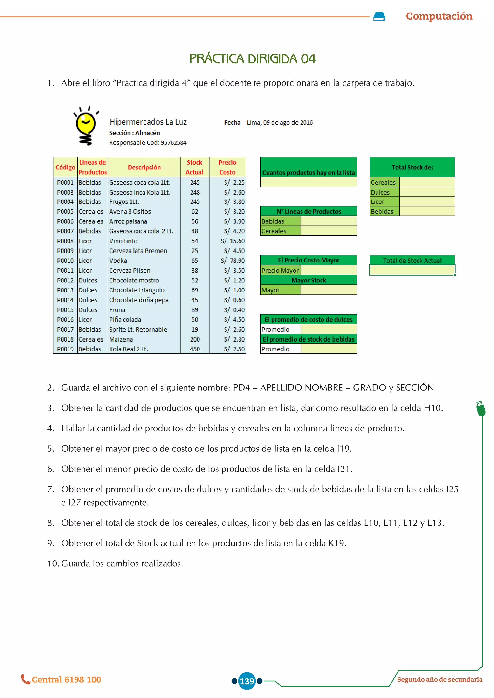 Computación
Segundo año de secundaria
Central 6198 100 139
PRÁCTICA DIRIGIDA 04
1.	 Abre el libro “Práctica dirigida 4” que el docente te proporcionará en la carpeta de trabajo.
2.	 Guarda el archivo con el siguiente nombre: PD4 – APELLIDO NOMBRE – GRADO y SECCIÓN
3.	 Obtener la cantidad de productos que se encuentran en lista, dar como resultado en la celda H10.
4.	 Hallar la cantidad de productos de bebidas y cereales en la columna lineas de producto.
5.	 Obtener el mayor precio de costo de los productos de lista en la celda I19.
6.	 Obtener el menor precio de costo de los productos de lista en la celda I21.
7.	 Obtener el promedio de costos de dulces y cantidades de stock de bebidas de la lista en las celdas I25
e I27 respectivamente.
8.	 Obtener el total de stock de los cereales, dulces, licor y bebidas en las celdas L10, L11, L12 y L13.
9.	 Obtener el total de Stock actual en los productos de lista en la celda K19.
10.	Guarda los cambios realizados.
 
