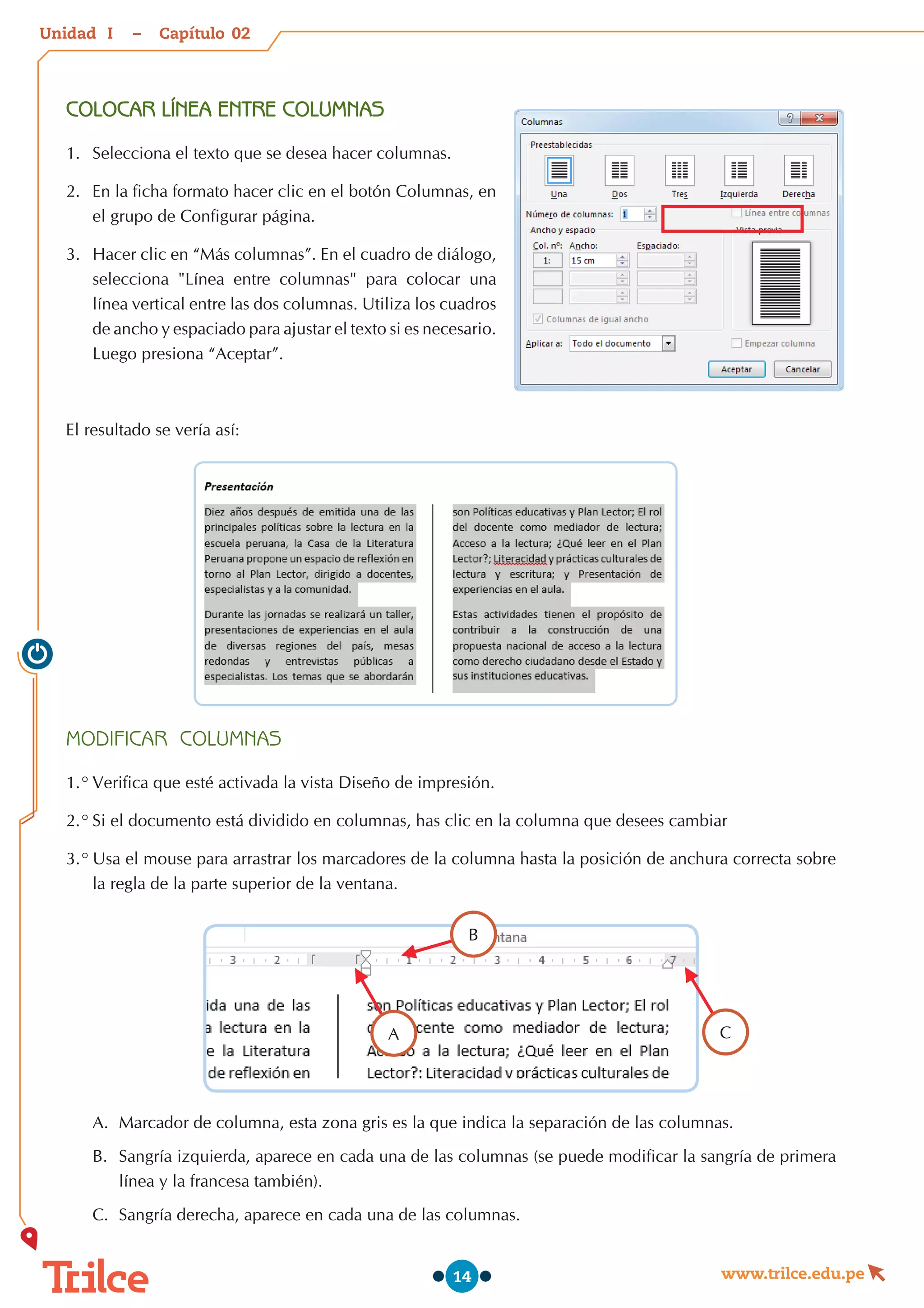 Unidad – Capítulo
www.trilce.edu.pe
14
COLOCAR LÍNEA ENTRE COLUMNAS
1.	 Selecciona el texto que se desea hacer columnas.
2.	 En la ficha formato hacer clic en el botón Columnas, en
el grupo de Configurar página.
3.	 Hacer clic en “Más columnas”. En el cuadro de diálogo,
selecciona "Línea entre columnas" para colocar una
línea vertical entre las dos columnas. Utiliza los cuadros
de ancho y espaciado para ajustar el texto si es necesario.
Luego presiona “Aceptar”.
El resultado se vería así:
MODIFICAR COLUMNAS
1.°	Verifica que esté activada la vista Diseño de impresión.
2.°	Si el documento está dividido en columnas, has clic en la columna que desees cambiar
3.°	Usa el mouse para arrastrar los marcadores de la columna hasta la posición de anchura correcta sobre
la regla de la parte superior de la ventana.
A.	 Marcador de columna, esta zona gris es la que indica la separación de las columnas.
B.	 Sangría izquierda, aparece en cada una de las columnas (se puede modificar la sangría de primera
línea y la francesa también).
C.	 Sangría derecha, aparece en cada una de las columnas.
B
A C
02
I
 