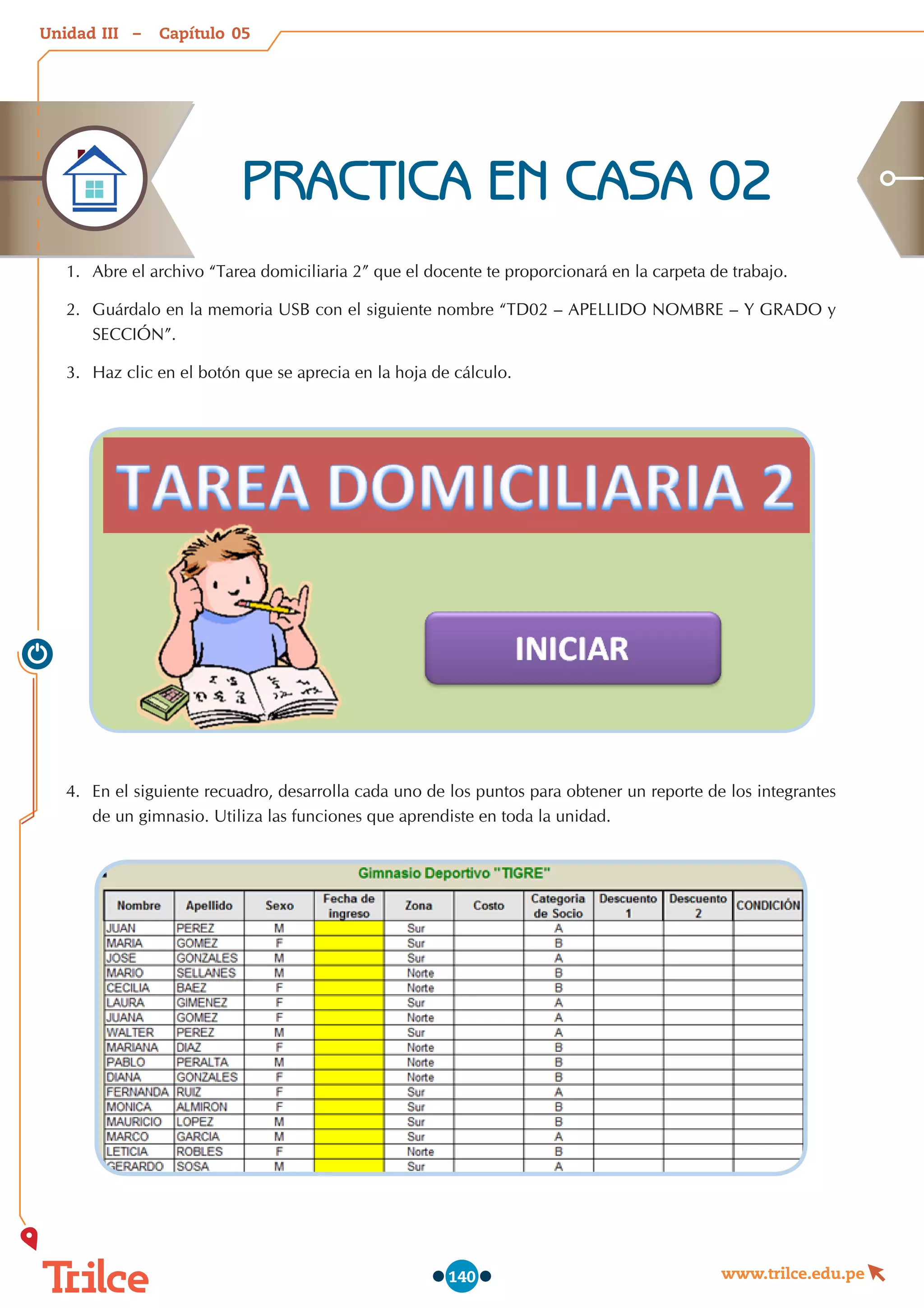 Unidad – Capítulo
www.trilce.edu.pe
140
1.	 Abre el archivo “Tarea domiciliaria 2” que el docente te proporcionará en la carpeta de trabajo.
2.	 Guárdalo en la memoria USB con el siguiente nombre “TD02 – APELLIDO NOMBRE – Y GRADO y
SECCIÓN”.
3.	 Haz clic en el botón que se aprecia en la hoja de cálculo.
4.	 En el siguiente recuadro, desarrolla cada uno de los puntos para obtener un reporte de los integrantes
de un gimnasio. Utiliza las funciones que aprendiste en toda la unidad.
PRACTICA EN CASA 02
05
III
 