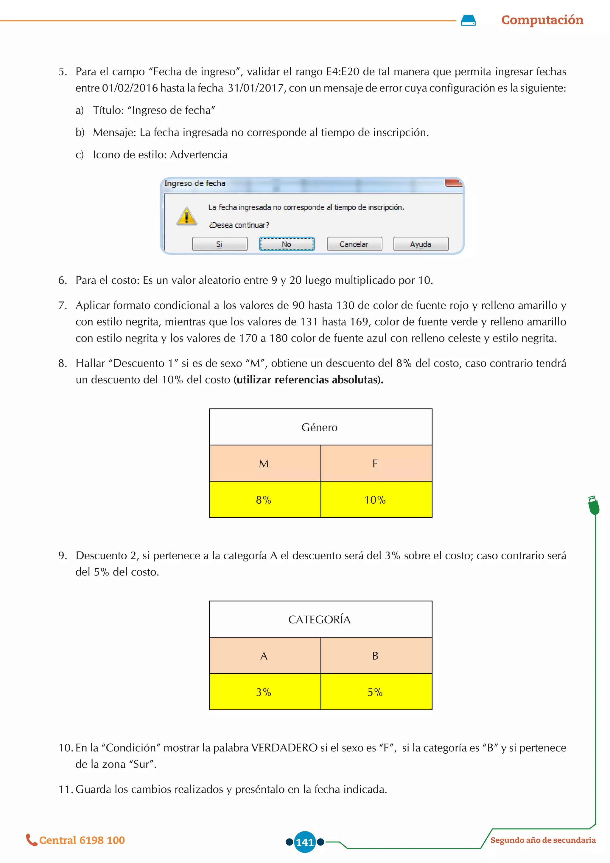 Computación
Segundo año de secundaria
Central 6198 100 141
5.	 Para el campo “Fecha de ingreso”, validar el rango E4:E20 de tal manera que permita ingresar fechas
entre 01/02/2016 hasta la fecha  31/01/2017, con un mensaje de error cuya configuración es la siguiente:
a)	 Título: “Ingreso de fecha”
b)	 	
Mensaje: La fecha ingresada no corresponde al tiempo de inscripción.
c)	 	
Icono de estilo: Advertencia
6.	 Para el costo: Es un valor aleatorio entre 9 y 20 luego multiplicado por 10.
7.	 Aplicar formato condicional a los valores de 90 hasta 130 de color de fuente rojo y relleno amarillo y
con estilo negrita, mientras que los valores de 131 hasta 169, color de fuente verde y relleno amarillo
con estilo negrita y los valores de 170 a 180 color de fuente azul con relleno celeste y estilo negrita.
8.	 Hallar “Descuento 1” si es de sexo “M”, obtiene un descuento del 8% del costo, caso contrario tendrá
un descuento del 10% del costo (utilizar referencias absolutas).
Género
M F
8% 10%
9.	 Descuento 2, si pertenece a la categoría A el descuento será del 3% sobre el costo; caso contrario será
del 5% del costo.
CATEGORÍA
A B
3% 5%
10.	En la “Condición” mostrar la palabra VERDADERO si el sexo es “F”,  si la categoría es “B” y si pertenece
de la zona “Sur”.
11.	Guarda los cambios realizados y preséntalo en la fecha indicada.
 