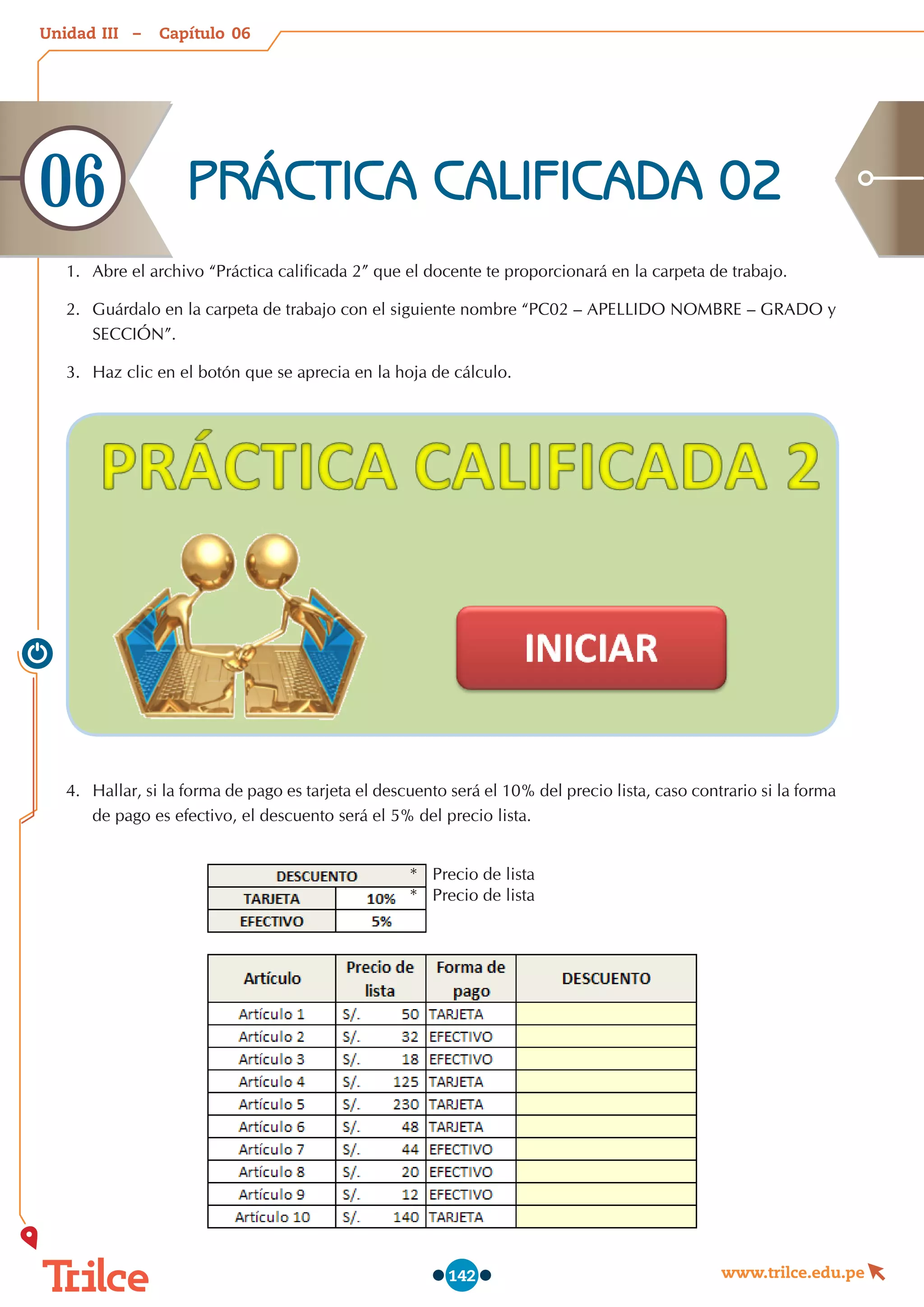 Unidad – Capítulo
www.trilce.edu.pe
142
1.	 Abre el archivo “Práctica calificada 2” que el docente te proporcionará en la carpeta de trabajo.
2.	 Guárdalo en la carpeta de trabajo con el siguiente nombre “PC02 – APELLIDO NOMBRE – GRADO y
SECCIÓN”.
3.	 Haz clic en el botón que se aprecia en la hoja de cálculo.
4.	 Hallar, si la forma de pago es tarjeta el descuento será el 10% del precio lista, caso contrario si la forma
de pago es efectivo, el descuento será el 5% del precio lista.
PRÁCTICA CALIFICADA 02
06
06
III
*   Precio de lista
*   Precio de lista
 