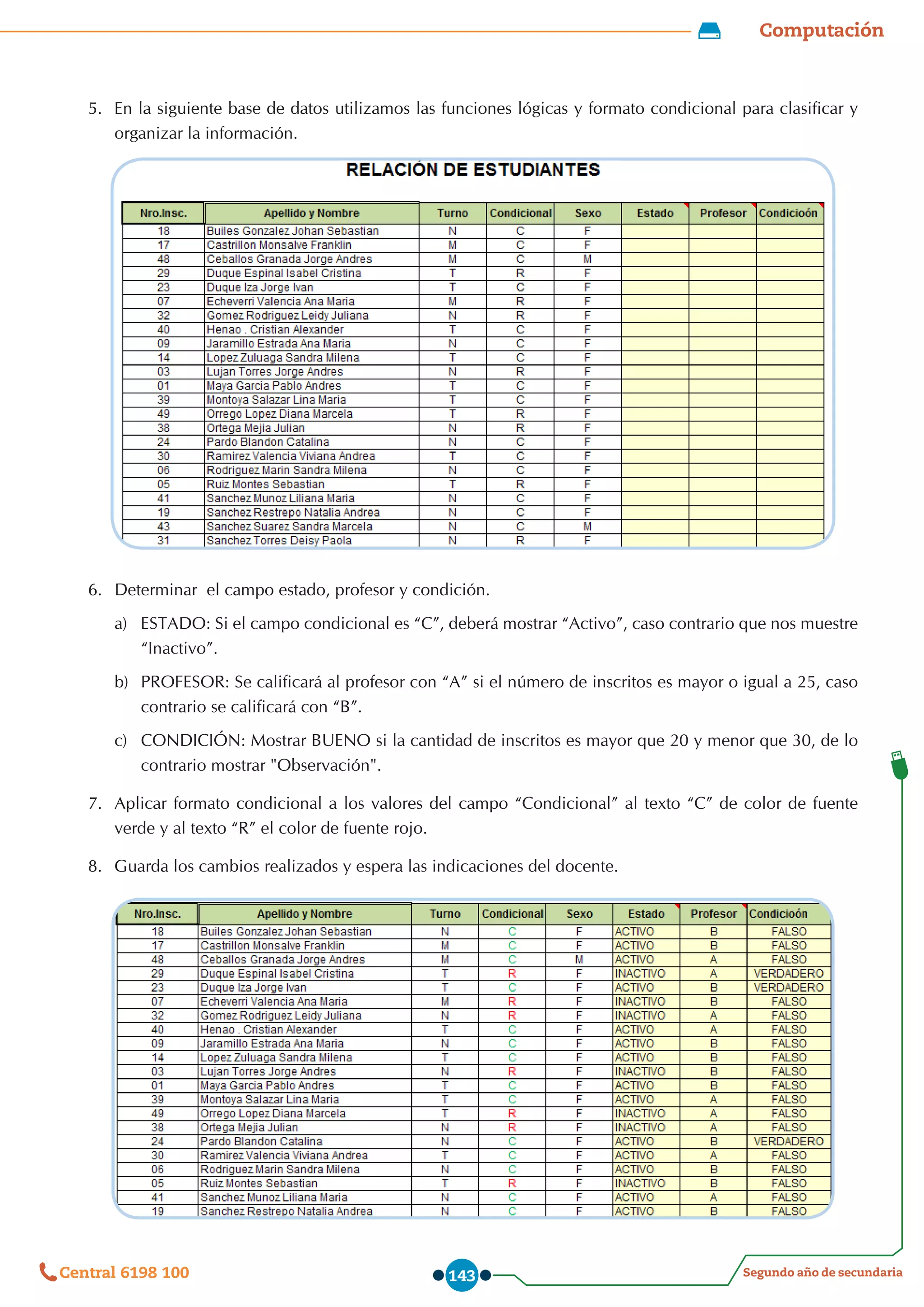 Computación
Segundo año de secundaria
Central 6198 100 143
5.	 En la siguiente base de datos utilizamos las funciones lógicas y formato condicional para clasificar y
organizar la información.
6.	 Determinar  el campo estado, profesor y condición.
a)	 ESTADO: Si el campo condicional es “C”, deberá mostrar “Activo”, caso contrario que nos muestre
“Inactivo”.
b)	 PROFESOR: Se calificará al profesor con “A” si el número de inscritos es mayor o igual a 25, caso
contrario se calificará con “B”.
c)	 CONDICIÓN: Mostrar BUENO si la cantidad de inscritos es mayor que 20 y menor que 30, de lo
contrario mostrar "Observación".
7.	 Aplicar formato condicional a los valores del campo “Condicional” al texto “C” de color de fuente
verde y al texto “R” el color de fuente rojo.
8.	 Guarda los cambios realizados y espera las indicaciones del docente.
 