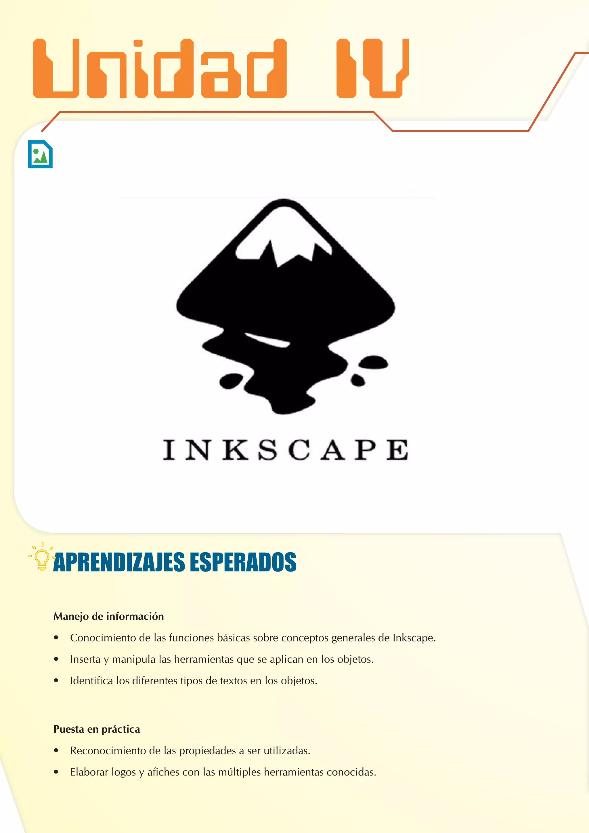 APRENDIZAJES ESPERADOS
Manejo de información
•	 Conocimiento de las funciones básicas sobre conceptos generales de Inkscape.
•	 Inserta y manipula las herramientas que se aplican en los objetos.
•	 Identifica los diferentes tipos de textos en los objetos.
Puesta en práctica
•	 Reconocimiento de las propiedades a ser utilizadas.
•	 Elaborar logos y afiches con las múltiples herramientas conocidas.
Unidad IV
 
