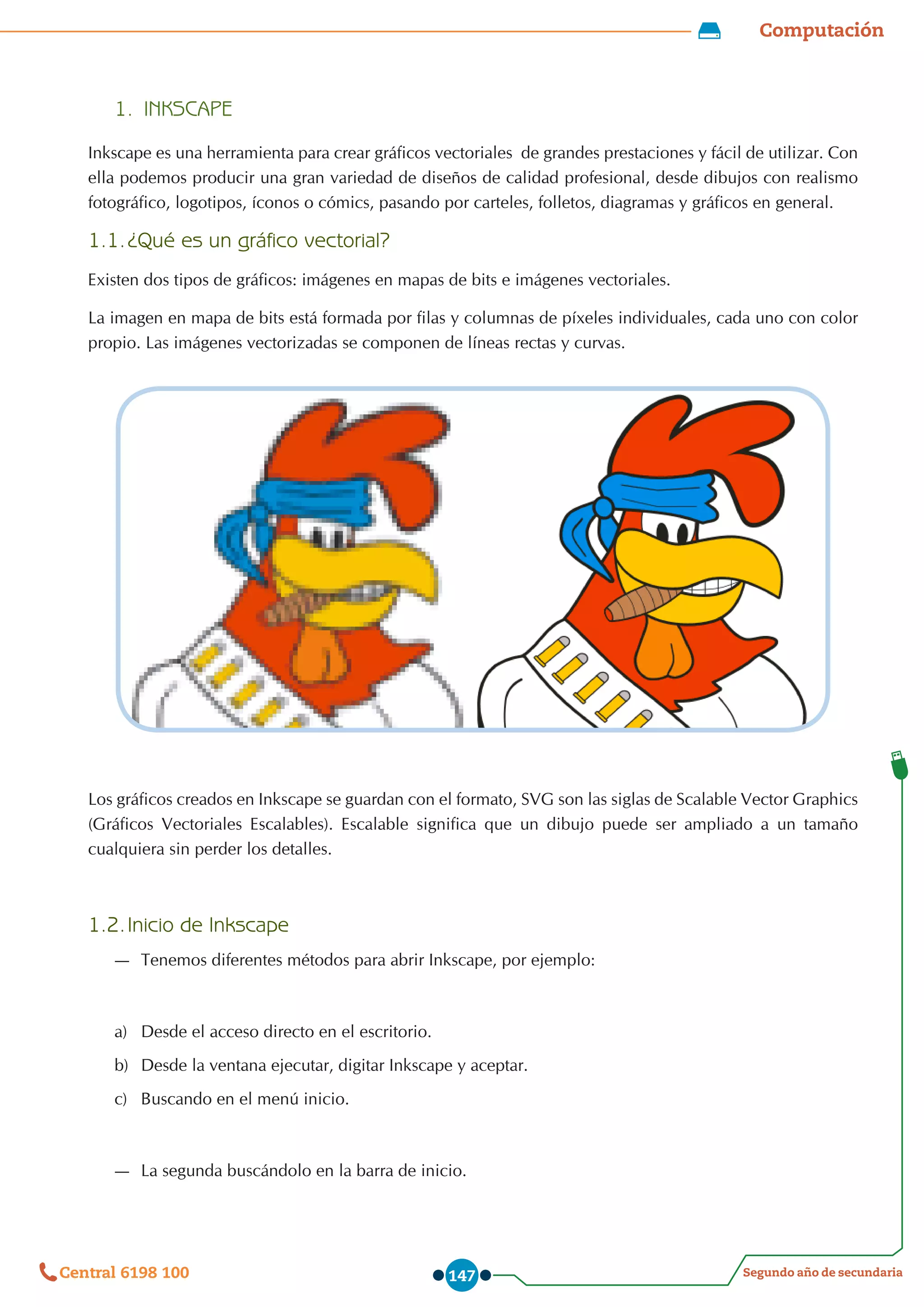 Computación
Segundo año de secundaria
Central 6198 100 147
1.	 INKSCAPE
Inkscape es una herramienta para crear gráficos vectoriales  de grandes prestaciones y fácil de utilizar. Con
ella podemos producir una gran variedad de diseños de calidad profesional, desde dibujos con realismo
fotográfico, logotipos, íconos o cómics, pasando por carteles, folletos, diagramas y gráficos en general.
1.1.	¿Qué es un gráfico vectorial?
Existen dos tipos de gráficos: imágenes en mapas de bits e imágenes vectoriales.
La imagen en mapa de bits está formada por filas y columnas de píxeles individuales, cada uno con color
propio. Las imágenes vectorizadas se componen de líneas rectas y curvas.
Los gráficos creados en Inkscape se guardan con el formato, SVG son las siglas de Scalable Vector Graphics
(Gráficos Vectoriales Escalables). Escalable significa que un dibujo puede ser ampliado a un tamaño
cualquiera sin perder los detalles.
1.2.	Inicio de Inkscape
—
— Tenemos diferentes métodos para abrir Inkscape, por ejemplo:
a)	 Desde el acceso directo en el escritorio.
b)	 Desde la ventana ejecutar, digitar Inkscape y aceptar.
c)	 Buscando en el menú inicio.
—
— La segunda buscándolo en la barra de inicio.
 