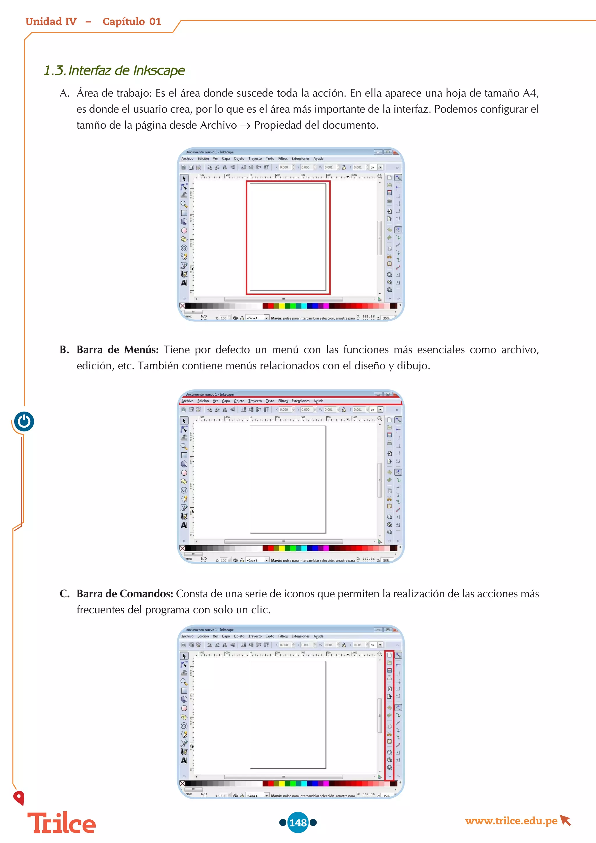 Unidad – Capítulo
www.trilce.edu.pe
148
1.3.	Interfaz de Inkscape
A.	 Área de trabajo: Es el área donde suscede toda la acción. En ella aparece una hoja de tamaño A4,
es donde el usuario crea, por lo que es el área más importante de la interfaz. Podemos configurar el
tamño de la página desde Archivo → Propiedad del documento.
B.	 Barra de Menús: Tiene por defecto un menú con las funciones más esenciales como archivo,
edición, etc. También contiene menús relacionados con el diseño y dibujo.
C.	 Barra de Comandos: Consta de una serie de iconos que permiten la realización de las acciones más
frecuentes del programa con solo un clic.
01
IV
 