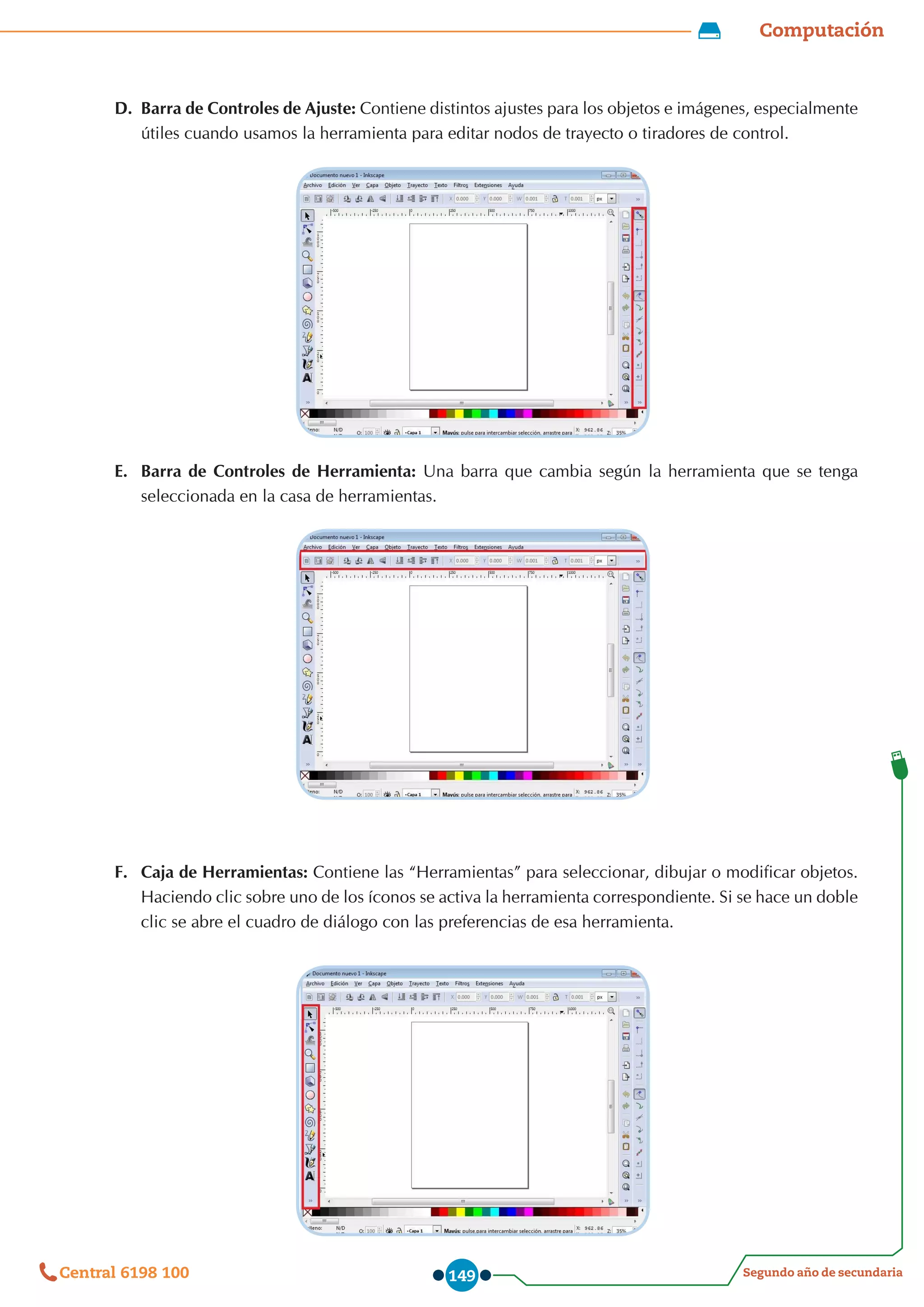 Computación
Segundo año de secundaria
Central 6198 100 149
D.	 Barra de Controles de Ajuste: Contiene distintos ajustes para los objetos e imágenes, especialmente
útiles cuando usamos la herramienta para editar nodos de trayecto o tiradores de control.
E.	 Barra de Controles de Herramienta: Una barra que cambia según la herramienta que se tenga
seleccionada en la casa de herramientas.
F.	 Caja de Herramientas: Contiene las “Herramientas” para seleccionar, dibujar o modificar objetos.
Haciendo clic sobre uno de los íconos se activa la herramienta correspondiente. Si se hace un doble
clic se abre el cuadro de diálogo con las preferencias de esa herramienta.
 
